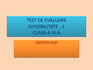 TEST DE EVALUARE
DIVIZIBILITATE - 1
CLASA A VI-A
©PETER POP
 