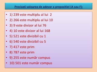 Precizati valoarea de adevar a propozitiei (A sau F):
• 1) 239 este multiplu al lui 2
• 2) 266 este multiplu al lui 10
• 3) 9 este divizor al lui 76
• 4) 10 este divizor al lui 168
• 5) 521 este divizibil cu 1
• 6) 540 este divizibil cu 5
• 7) 417 este prim
• 8) 787 este prim
• 9) 255 este număr compus
• 10) 501 este număr compus
 