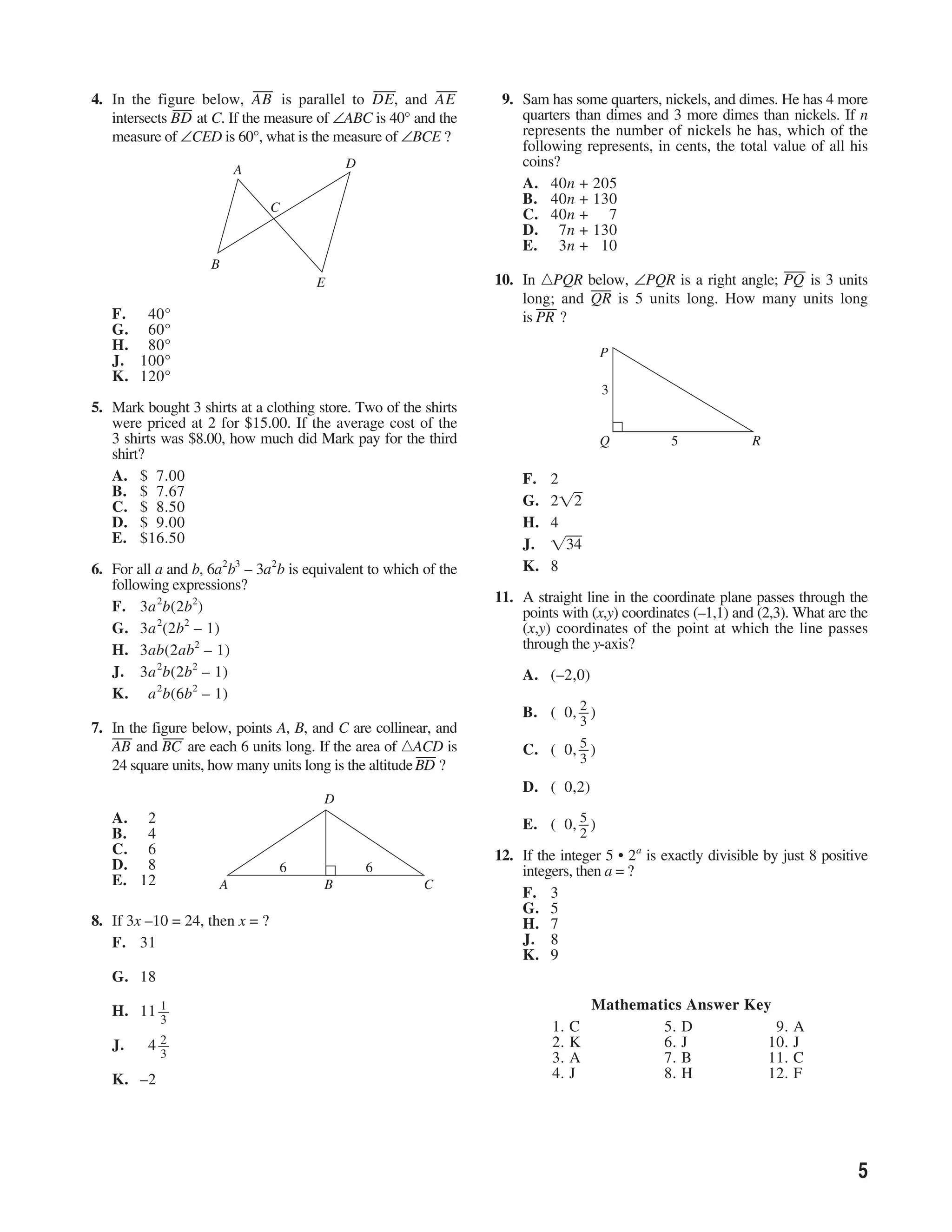 ___              ___        ___
4. In the figure below, AB is parallel to DE, and AE
              __
               _                                                  9. Sam has some quarters, nickels, and dimes. He has 4 more
   intersects BD at C. If the measure of ∠ABC is 40° and the         quarters than dimes and 3 more dimes than nickels. If n
   measure of ∠CED is 60°, what is the measure of ∠BCE ?             represents the number of nickels he has, which of the
                                                                     following represents, in cents, the total value of all his
                                            D                        coins?
                            A
                                                                     A. 40n + 205
                                                                     B. 40n + 130
                                C
                                                                     C. 40n + 7
                                                                     D. 7n + 130
                                                                     E. 3n + 10
                    B                                                                                            ___
                                        E                        10. In PQR below, ∠PQR is a right angle; PQ is 3 units
                                                                                 ___
                                                                     long; and QR is 5 units long. How many units long
                                                                        ___
   F. 40°                                                            is PR ?
   G. 60°
   H. 80°                                                                             P
   J. 100°
   K. 120°
                                                                                      3
5. Mark bought 3 shirts at a clothing store. Two of the shirts
   were priced at 2 for $15.00. If the average cost of the
   3 shirts was $8.00, how much did Mark pay for the third                            Q        5             R
   shirt?
   A. $ 7.00                                                         F.   2
   B. $ 7.67
   C. $ 8.50                                                         G.   2      2
   D. $ 9.00                                                         H.   4
   E. $16.50                                                         J.         34
                        2 3     2                                    K.   8
6. For all a and b, 6a b – 3a b is equivalent to which of the
   following expressions?
                                                                 11. A straight line in the coordinate plane passes through the
   F. 3a 2b(2b2)                                                     points with (x,y) coordinates (–1,1) and (2,3). What are the
   G. 3a 2(2b2 – 1)                                                  (x,y) coordinates of the point at which the line passes
   H. 3ab(2ab2 – 1)                                                  through the y-axis?
   J. 3a 2b(2b2 – 1)                                                 A. (–2,0)
   K. a 2b(6b2 – 1)
                                                                             2
                                                                     B. ( 0, _ )
                                                                             _
                                                                                 3
7. In the figure below, points A, B, and C are collinear, and
   ___      ___
                                                                             5
   AB and BC are each 6 units long. If the area of ACD is
                                                        ___          C. ( 0, _ )
                                                                             _
                                                                                 3
   24 square units, how many units long is the altitude BD ?
                                                                     D. ( 0,2)
                                        D
   A. 2                                                                      5
                                                                     E. ( 0, _ )
                                                                             _
   B. 4                                                                          2
   C. 6                                                          12. If the integer 5 • 2a is exactly divisible by just 8 positive
   D. 8                             6           6                    integers, then a = ?
   E. 12                A               B               C
                                                                     F. 3
                                                                     G. 5
8. If 3x –10 = 24, then x = ?                                        H. 7
   F. 31                                                             J. 8
                                                                     K. 9
   G. 18
          1
   H. 11 __                                                                          Mathematics Answer Key
          3
                                                                           1.   C            5. D           9.       A
            2                                                              2.   K            6. J          10.       J
   J.    4 __
            3                                                              3.   A            7. B          11.       C
   K. –2                                                                   4.   J            8. H          12.       F




                                                                                                                                5
 