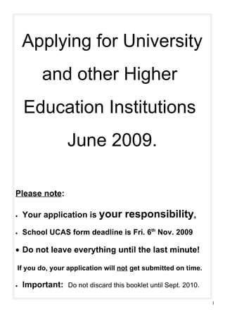 Applying for University
          and other Higher
    Education Institutions
                  June 2009.

Please note:

•   Your application is your        responsibility.
•   School UCAS form deadline is Fri. 6th Nov. 2009

• Do not leave everything until the last minute!

If you do, your application will not get submitted on time.

•   Important: Do not discard this booklet until Sept. 2010.

                                                               1
 