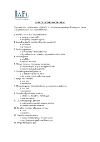 TEST DE DOMINIO CEREBRAL
Haga este test rápidamente, eligiendo la primera respuesta que le venga en mente
o la que le suceda más frecuentemente.
1. Tiendo a estar más frecuentemente:
a) tenso y preocupado
b) relajado y despreocupado
2. Cuando escucho música estoy más consciente:
a) del ritmo
b) la melodía
3. Prefiero aprender:
a) escuchando y tomando notas
b) leyendo extensivamente y siguiendo corazonadas
4. Prefiero jugar:
a) scrabble
b) ajedrez o damas
5. Al ir de compras con mayor frecuencia:
a) compro según lo que haya planificado
b) compro compulsivamente
6. Cuando aprendo algo nuevo:
a) lo entiendo a paso a paso
b) de pronto comprendo todo junto
7. Tengo corazonadas:
a) rara vez
b) a menudo
8. Me cuesta poner mis sentimientos y opiniones en palabras:
a) rara vez
b) a menudo
9. Cuando salgo de viaje prefiero:
a) anotar las directivas para llegar
b) usar un mapa
10. Cuando elijo ropa prefiero:
a) estilo y colores relativamente sobrios
b) colores y estilo llamativos
11. Tiendo a recordar a la gente por sus:
a) caras
b) nombres
12. Considero que la ciencia:
a) nunca podrá explicar muchas cosas
b) eventualmente podrá explicar todo
13. Me gusta la gente que:
 