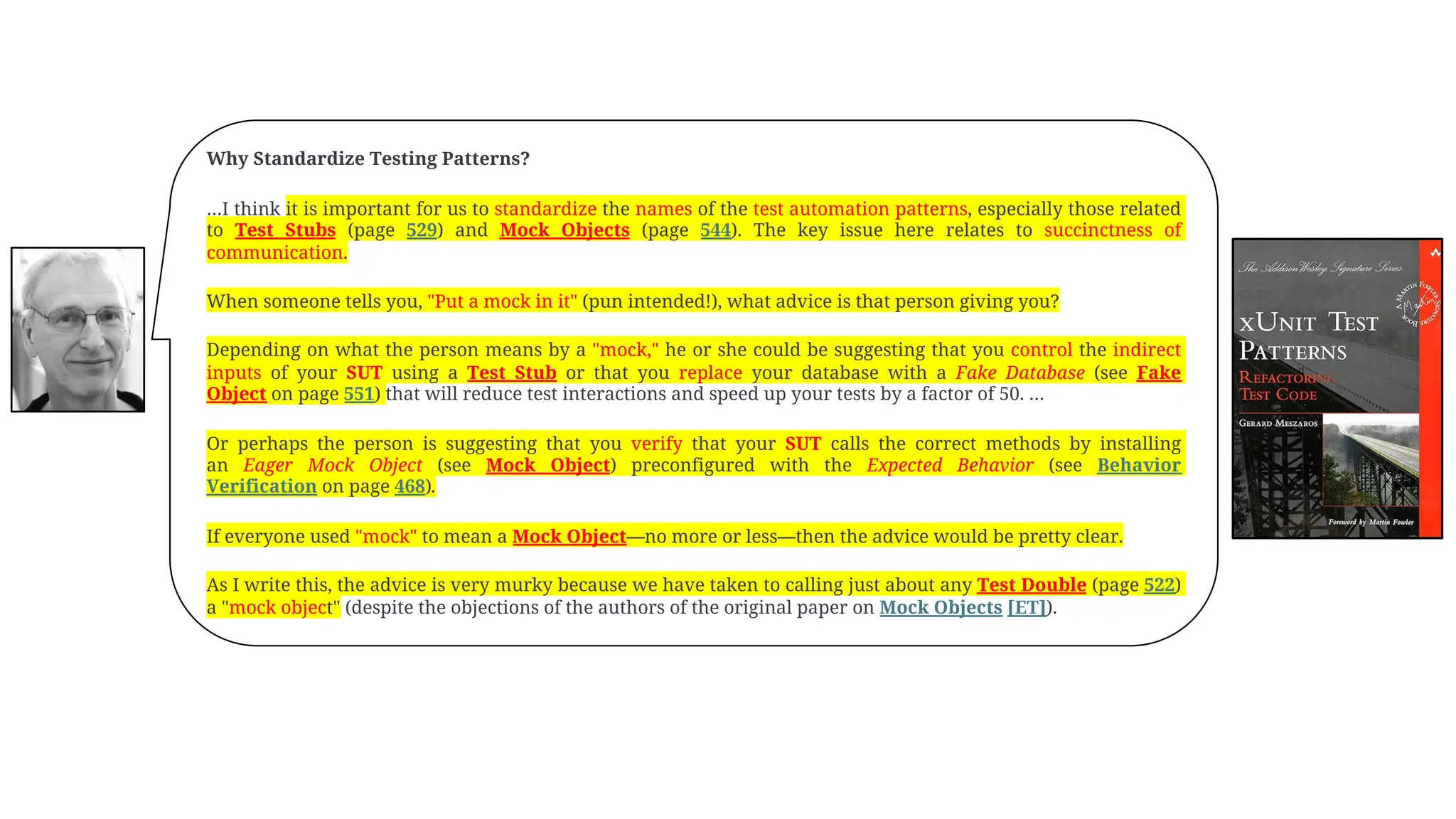 Why Standardize Testing Patterns?
…I think it is important for us to standardize the names of the test automation patterns, especially those related
to Test Stubs (page 529) and Mock Objects (page 544). The key issue here relates to succinctness of
communication.
When someone tells you, "Put a mock in it" (pun intended!), what advice is that person giving you?
Depending on what the person means by a "mock," he or she could be suggesting that you control the indirect
inputs of your SUT using a Test Stub or that you replace your database with a Fake Database (see Fake
Object on page 551) that will reduce test interactions and speed up your tests by a factor of 50. …
Or perhaps the person is suggesting that you verify that your SUT calls the correct methods by installing
an Eager Mock Object (see Mock Object) preconfigured with the Expected Behavior (see Behavior
Verification on page 468).
If everyone used "mock" to mean a Mock Object—no more or less—then the advice would be pretty clear.
As I write this, the advice is very murky because we have taken to calling just about any Test Double (page 522)
a "mock object" (despite the objections of the authors of the original paper on Mock Objects [ET]).
 