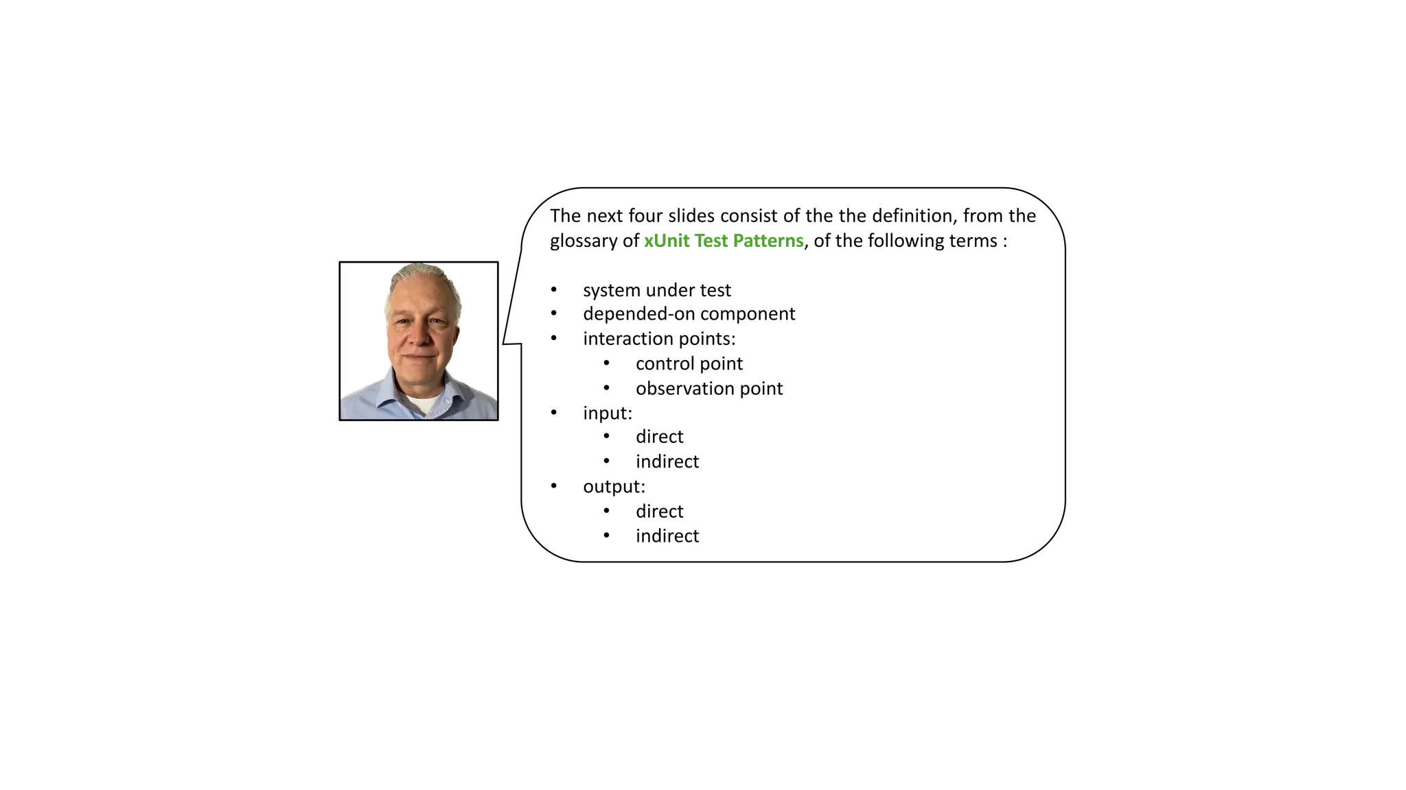 The next four slides consist of the the definition, from the
glossary of xUnit Test Patterns, of the following terms :
• system under test
• depended-on component
• interaction points:
• control point
• observation point
• input:
• direct
• indirect
• output:
• direct
• indirect
 
