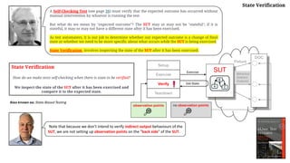 State Verification
How do we make tests self-checking when there is state to be verified?
We inspect the state of the SUT after it has been exercised and
compare it to the expected state.
A Self-Checking Test (see page 26) must verify that the expected outcome has occurred without
manual intervention by whoever is running the test.
But what do we mean by "expected outcome"? The SUT may or may not be "stateful"; if it is
stateful, it may or may not have a different state after it has been exercised.
As test automaters, it is our job to determine whether our expected outcome is a change of final
state or whether we need to be more specific about what occurs while the SUT is being exercised.
State Verification involves inspecting the state of the SUT after it has been exercised.
Also known as: State-Based Testing
Fixture
DOC
Setup
Exercise
Verify
Teardown
SUT
Get State
Exercise
B
A C
Behaviour
(Indirect
Outputs)
Note that because we don’t intend to verify indirect output behaviours of the
SUT, we are not setting up observation points on the "back side" of the SUT.
State Verification
no observation points
observation points
 