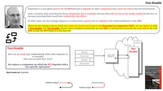 Fixture
DOC
Setup
Exercise
Verify
Teardown
SUT
Test
Double
Test Double
How can we verify logic independently when code it depends on
is unusable?
How can we avoid Slow Tests?
We replace a component on which the SUT depends with a
"test-specific equivalent."
Sometimes it is just plain hard to test the SUT because it depends on other components that cannot be used in the test environment.
Such a situation may arise because those components aren't available, because they will not return the results needed for the test, or
because executing them would have undesirable side effects.
In other cases, our test strategy requires us to have more control over or visibility of the internal behavior of the SUT.
When we are writing a test in which we cannot (or choose not to) use a real depended-on component (DOC), we can replace it with
a Test Double. The Test Double doesn't have to behave exactly like the real DOC; it merely has to provide the same API as the real
DOC so that the SUT thinks it is the real one!
Also known as: Imposter
indirect output
indirect input
Test Double
 