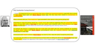 Why Standardize Testing Patterns?
…I think it is important for us to standardize the names of the test automation patterns, especially those related
to Test Stubs (page 529) and Mock Objects (page 544). The key issue here relates to succinctness of
communication.
When someone tells you, "Put a mock in it" (pun intended!), what advice is that person giving you?
Depending on what the person means by a "mock," he or she could be suggesting that you control the indirect
inputs of your SUT using a Test Stub or that you replace your database with a Fake Database (see Fake
Object on page 551) that will reduce test interactions and speed up your tests by a factor of 50. …
Or perhaps the person is suggesting that you verify that your SUT calls the correct methods by installing
an Eager Mock Object (see Mock Object) preconfigured with the Expected Behavior (see Behavior
Verification on page 468).
If everyone used "mock" to mean a Mock Object—no more or less—then the advice would be pretty clear.
As I write this, the advice is very murky because we have taken to calling just about any Test Double (page 522)
a "mock object" (despite the objections of the authors of the original paper on Mock Objects [ET]).
 
