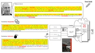 When to Use it
A key indication for using a Test Stub is having Untested Code caused by our inability to control the indirect inputs of the SUT.
We can use a Test Stub as a control point that allows us to control the behavior of the SUT with various indirect inputs and we
have no need to verify the indirect outputs. We can also use a Test Stub to inject values that allow us to get past a particular
point in the software where the SUT calls software that is unavailable in our test environment.
If we do need an observation point that allows us to verify the indirect outputs of the SUT, we should consider using a Mock
Object (page 544) or a Test Spy (page 538). Of course, we must have a way of installing a Test Double (page 522) into the SUT to
be able to use any form of Test Double.
Test Stub
A Test Stub that is used to inject invalid indirect inputs into the SUT is often called
a Saboteur because its purpose is to derail whatever the SUT is trying to do so that we
can see how the SUT copes under these circumstances. The "derailment" might be
caused by returning unexpected values or objects, or it might result from raising an
exception or causing a runtime error. Each test may be either a Simple Success Test or
an Expected Exception Test (see Test Method), depending on how the SUT is expected
to behave in response to the indirect input.
Fixture
DOC
Setup
Exercise
Verify
Teardown
SUT
Test
Stub
indirect
input
Return
Values
Installation
Creation
front
door
back
door
observation
point
control
point
A Test Stub that is used to inject valid indirect inputs into the SUT so that it can go
about its business is called a Responder. Responders are commonly used in "happy
path" testing when the real component is uncontrollable, is not yet available, or is
unusable in the development environment. The tests will invariably be Simple Success
Tests (see Test Method on page 348).
Variation: Responder
Variation: Saboteur
 