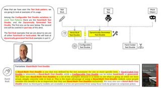 Now that we have seen the Test Stub pattern, we
are going to look at examples of its usage.
Among the Configurable Test Double variations in
xUnit Test Patterns there are the Hand-Built Test
Double, and the Dynamically Generated Test
Double. The first one can be seen below. The second
one will be covered in part two of this deck.
The Test Stub examples that we are about to see are
all either hand-built or hard-coded. We will look at
dynamically generated Test Stub examples in part 2.
Variation: Hand-Built Test Double
A Hand-Built Test Double is one that was defined by the test automater for one or more specific tests. A Hard-Coded Test
Double is inherently a Hand-Built Test Double, while a Configurable Test Double can be either hand-built or generated.
This book uses Hand-Built Test Doubles in a lot of the examples because it is easier to see what is going on when we have
actual, simple, concrete code to look at. This is the main advantage of using a Hand-Built Test Double; indeed, some people
consider this benefit to be so important that they use Hand-Built Test Doubles exclusively. We may also use a Hand-Built Test
Double when no third-party toolkits are available or if we are prevented from using those tools by project or corporate policy.
Hand
Built
 