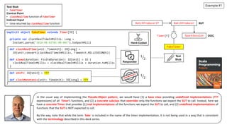 implicit object FakeTimer extends Timer[IO] {
private var clockRealTimeInMillis: Long =
Instant.parse("2018-08-02T01:00:00Z").toEpochMilli
def clockRealTime(unit: TimeUnit): IO[Long] =
IO(unit.convert(clockRealTimeInMillis, TimeUnit.MILLISECONDS))
def sleep(duration: FiniteDuration): IO[Unit] = IO {
clockRealTimeInMillis = clockRealTimeInMillis + duration.toMillis
}
def shift: IO[Unit] = ???
def clockMonotonic(unit: TimeUnit): IO[Long] = ???
}
DOC
SparkSession
FakeTimer
BatchProducer SUT
Timer[F]
BatchProducerIT
Test
Stub
Responder
PSEUDO-OBJECT
Hard-Coded
!
1
2
!
1
2
Example #1
In the usual way of implementing the Pseudo-Object pattern, we would have (1) a base class providing undefined implementations (???
expressions) of all Timer’s functions, and (2) a concrete subclass that overrides only the functions we expect the SUT to call. Instead, here we
have a concrete Timer that provides (1) real implementations of the functions we expect the SUT to call, and (2) undefined implementations of
functions that the SUT is NOT expected to call.
By the way, note that while the term `fake` is included in the name of the timer implementation, it is not being used in a way that is consistent
with the terminology described in this deck series.
Test Stub
• FakeTimer
Control Point
• clockRealTime function of FakeTimer
Indirect Input
• time returned by clockRealTime function
 