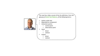 The next four slides consist of the the definition, from the
glossary of xUnit Test Patterns, of the following terms :
• system under test
• depended-on component
• interaction points:
• control point
• observation point
• input:
• direct
• indirect
• output:
• direct
• indirect
 