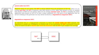 system under test (SUT)
Whatever thing we are testing. The SUT is always defined from the perspective of the test. When we are
writing unit tests, the SUT is whatever class (also known as CUT), object (also known as OUT), or method
(also known as MUT) we are testing; when we are writing customer tests, the SUT is probably the entire
application (also known as AUT) or at least a major subsystem of it. The parts of the application that we
are not verifying in this particular test may still be involved as a depended-on component (DOC).
depended-on component (DOC)
An individual class or a large-grained component on which the system under test (SUT) depends. The
dependency is usually one of delegation via method calls. In test automation, the DOC is primarily of interest
in that we need to be able to observe and control its interactions with the SUT to get complete test coverage.
SUT DOC
 