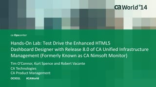 ca Opscenter 
Hands-On Lab: Test Drive the Enhanced HTML5 
Dashboard Designer with Release 8.0 of CA Unified Infrastructure 
Management (Formerly Known as CA Nimsoft Monitor) 
Tim O’Connor, Kurt Spence and Robert Vacante 
OCX31L #CAWorld 
CA Technologies 
CA Product Management 
 