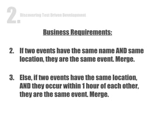 Business Requirements: If two events have the same name AND same location, they are the same event. Merge. Else, if two events have the same location, AND they occur within 1 hour of each other, they are the same event. Merge. Discovering Test Driven Development 2. 