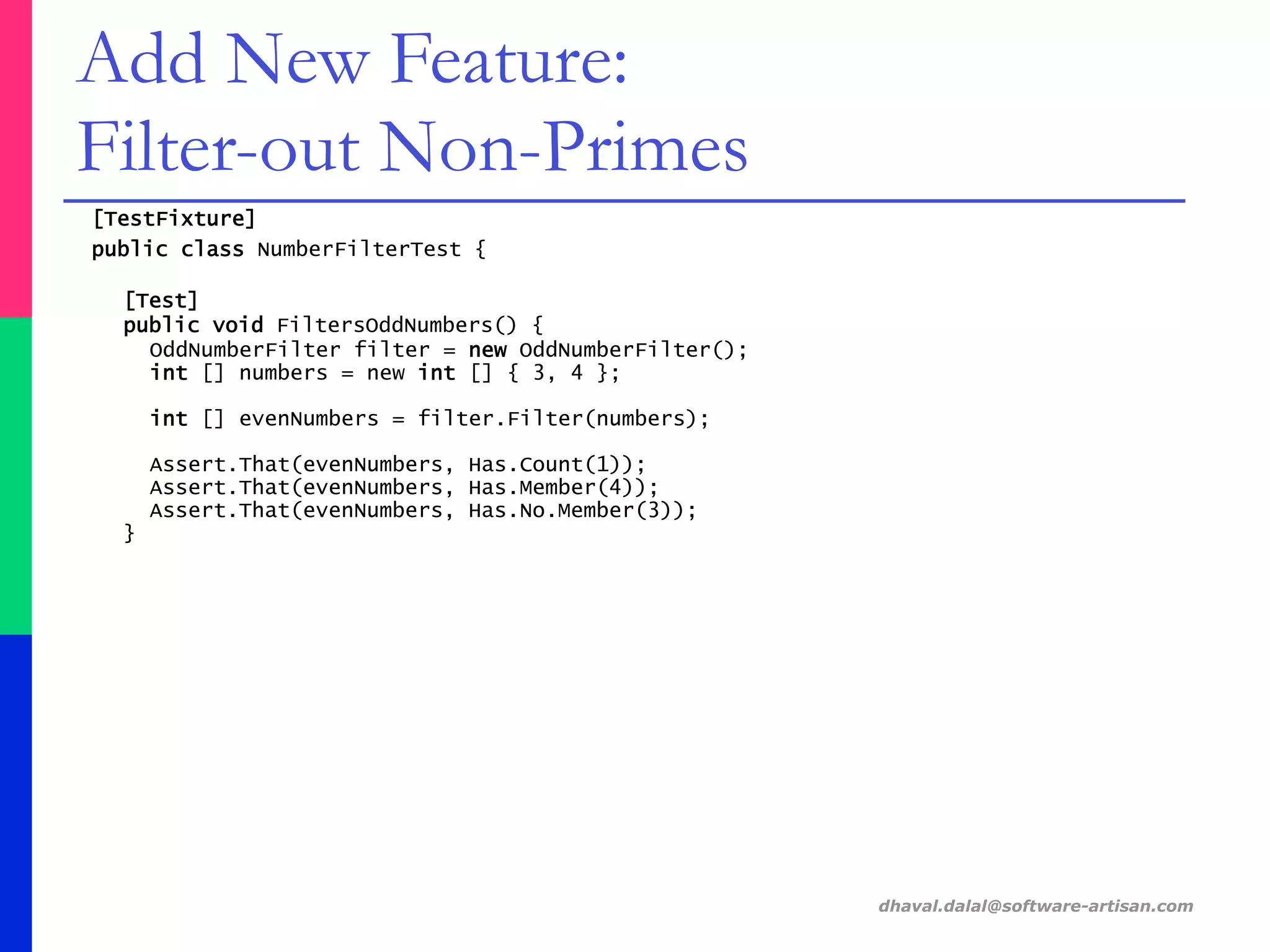 [TestFixture]
public class NumberFilterTest {
[Test]
public void FiltersOddNumbers() {
OddNumberFilter filter = new OddNumberFilter();
int [] numbers = new int [] { 3, 4 };
int [] evenNumbers = filter.Filter(numbers);
Assert.That(evenNumbers, Has.Count(1));
Assert.That(evenNumbers, Has.Member(4));
Assert.That(evenNumbers, Has.No.Member(3));
}
dhaval.dalal@software-artisan.com
Add New Feature:
Filter-out Non-Primes
 