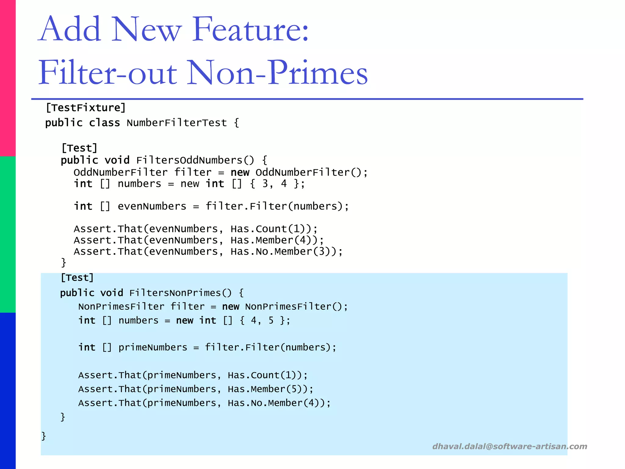 [TestFixture]
public class NumberFilterTest {
[Test]
public void FiltersOddNumbers() {
OddNumberFilter filter = new OddNumberFilter();
int [] numbers = new int [] { 3, 4 };
int [] evenNumbers = filter.Filter(numbers);
Assert.That(evenNumbers, Has.Count(1));
Assert.That(evenNumbers, Has.Member(4));
Assert.That(evenNumbers, Has.No.Member(3));
}
[Test]
public void FiltersNonPrimes() {
NonPrimesFilter filter = new NonPrimesFilter();
int [] numbers = new int [] { 4, 5 };
int [] primeNumbers = filter.Filter(numbers);
Assert.That(primeNumbers, Has.Count(1));
Assert.That(primeNumbers, Has.Member(5));
Assert.That(primeNumbers, Has.No.Member(4));
}
}
dhaval.dalal@software-artisan.com
Add New Feature:
Filter-out Non-Primes
 