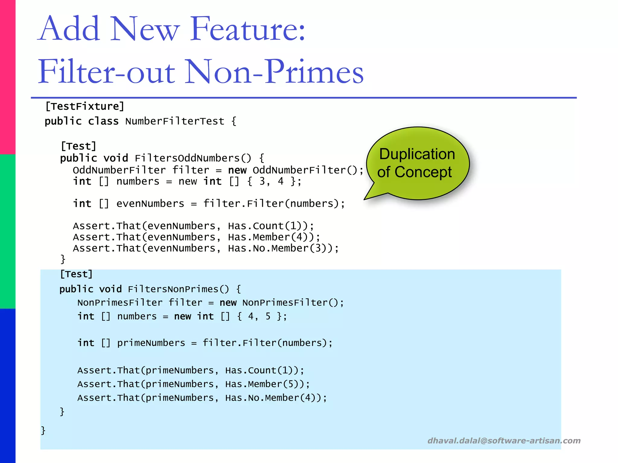 [TestFixture]
public class NumberFilterTest {
[Test]
public void FiltersOddNumbers() {
OddNumberFilter filter = new OddNumberFilter();
int [] numbers = new int [] { 3, 4 };
int [] evenNumbers = filter.Filter(numbers);
Assert.That(evenNumbers, Has.Count(1));
Assert.That(evenNumbers, Has.Member(4));
Assert.That(evenNumbers, Has.No.Member(3));
}
[Test]
public void FiltersNonPrimes() {
NonPrimesFilter filter = new NonPrimesFilter();
int [] numbers = new int [] { 4, 5 };
int [] primeNumbers = filter.Filter(numbers);
Assert.That(primeNumbers, Has.Count(1));
Assert.That(primeNumbers, Has.Member(5));
Assert.That(primeNumbers, Has.No.Member(4));
}
}
dhaval.dalal@software-artisan.com
Add New Feature:
Filter-out Non-Primes
Duplication
of Concept
 