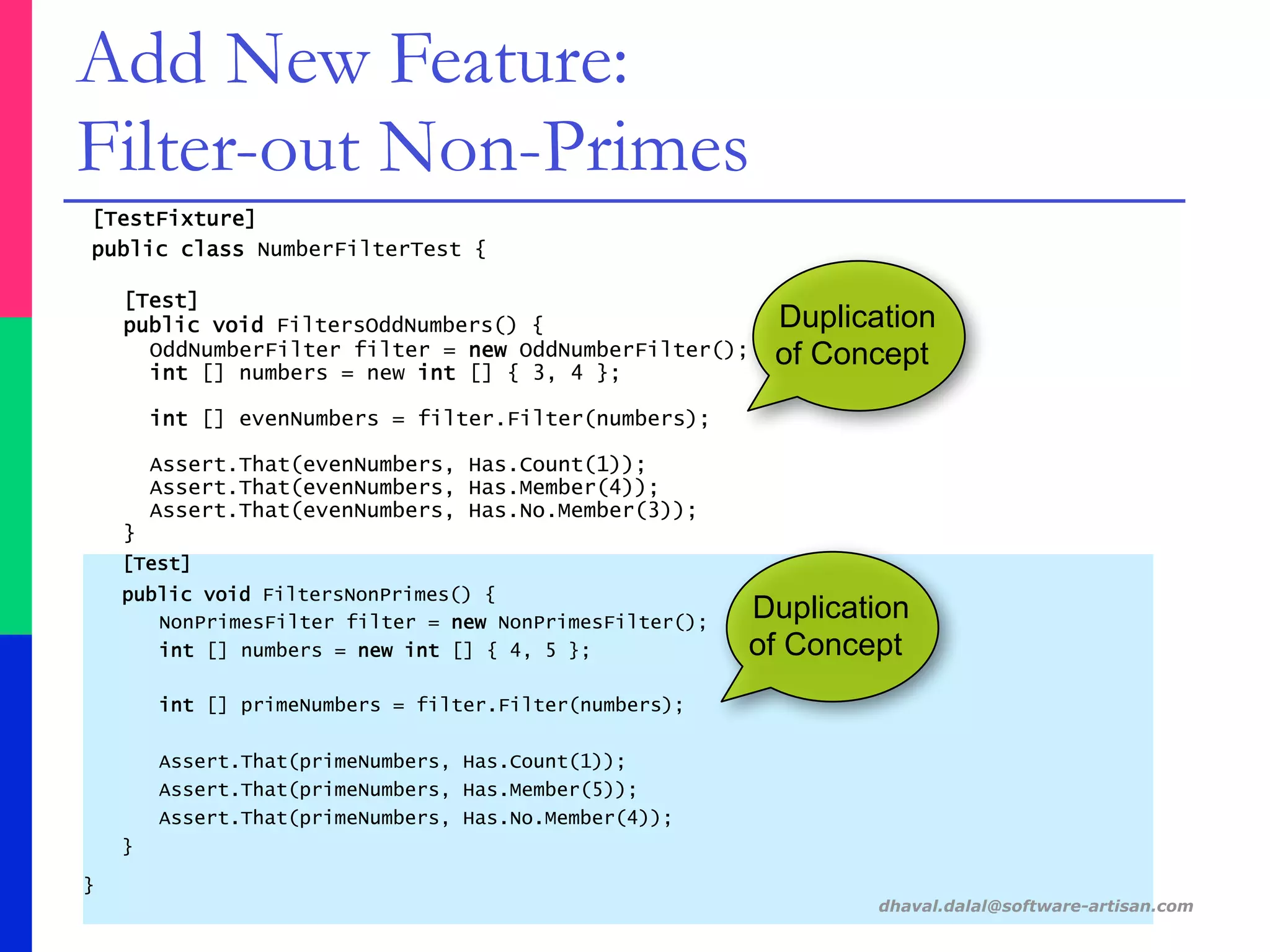 [TestFixture]
public class NumberFilterTest {
[Test]
public void FiltersOddNumbers() {
OddNumberFilter filter = new OddNumberFilter();
int [] numbers = new int [] { 3, 4 };
int [] evenNumbers = filter.Filter(numbers);
Assert.That(evenNumbers, Has.Count(1));
Assert.That(evenNumbers, Has.Member(4));
Assert.That(evenNumbers, Has.No.Member(3));
}
[Test]
public void FiltersNonPrimes() {
NonPrimesFilter filter = new NonPrimesFilter();
int [] numbers = new int [] { 4, 5 };
int [] primeNumbers = filter.Filter(numbers);
Assert.That(primeNumbers, Has.Count(1));
Assert.That(primeNumbers, Has.Member(5));
Assert.That(primeNumbers, Has.No.Member(4));
}
}
dhaval.dalal@software-artisan.com
Add New Feature:
Filter-out Non-Primes
Duplication
of Concept
Duplication
of Concept
 