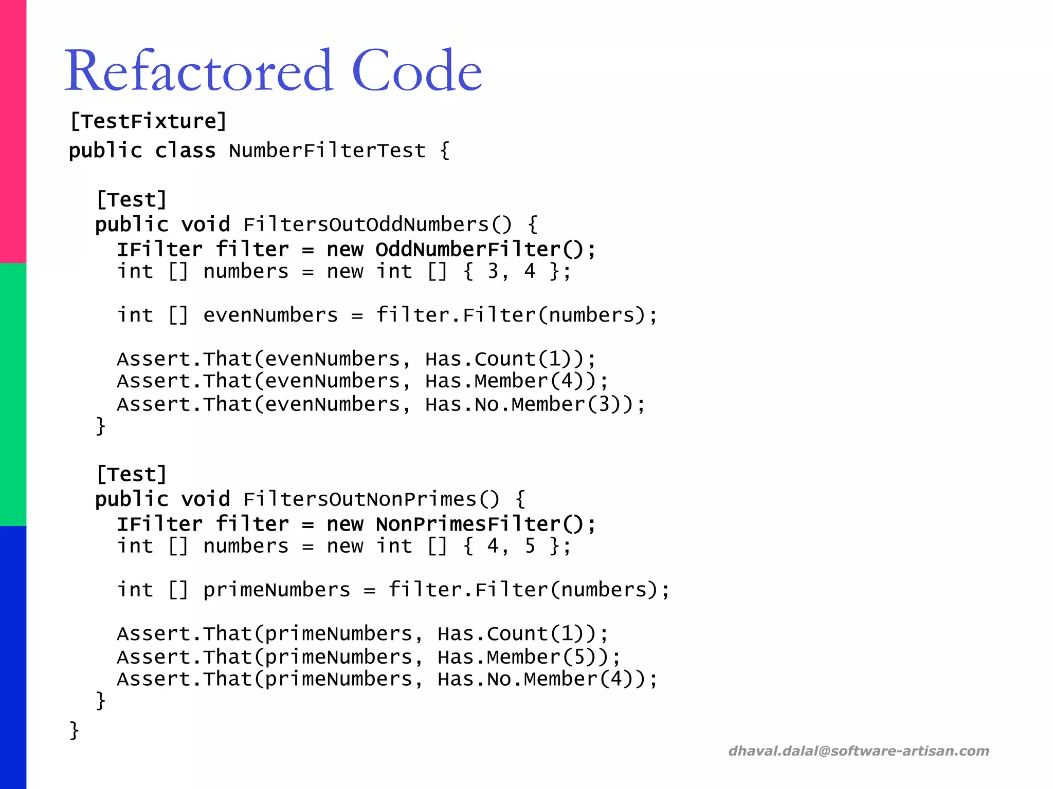 [TestFixture]
public class NumberFilterTest {
[Test]
public void FiltersOutOddNumbers() {
IFilter filter = new OddNumberFilter();
int [] numbers = new int [] { 3, 4 };
int [] evenNumbers = filter.Filter(numbers);
Assert.That(evenNumbers, Has.Count(1));
Assert.That(evenNumbers, Has.Member(4));
Assert.That(evenNumbers, Has.No.Member(3));
}
[Test]
public void FiltersOutNonPrimes() {
IFilter filter = new NonPrimesFilter();
int [] numbers = new int [] { 4, 5 };
int [] primeNumbers = filter.Filter(numbers);
Assert.That(primeNumbers, Has.Count(1));
Assert.That(primeNumbers, Has.Member(5));
Assert.That(primeNumbers, Has.No.Member(4));
}
}
dhaval.dalal@software-artisan.com
Refactored Code
 