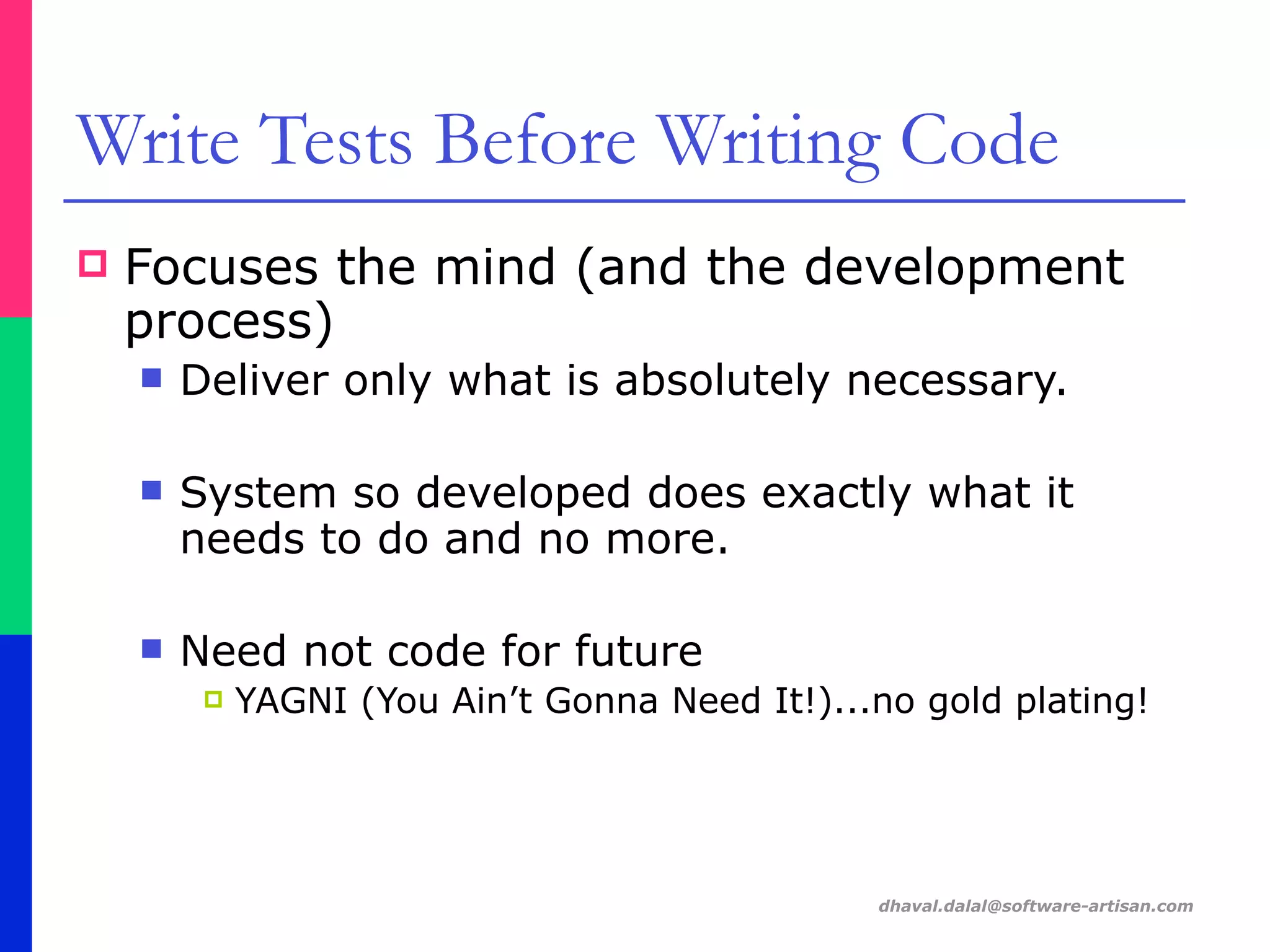 dhaval.dalal@software-artisan.com
Write Tests Before Writing Code
! Focuses the mind (and the development
process)
" Deliver only what is absolutely necessary.
" System so developed does exactly what it
needs to do and no more.
" Need not code for future
! YAGNI (You Ain’t Gonna Need It!)...no gold plating!
 