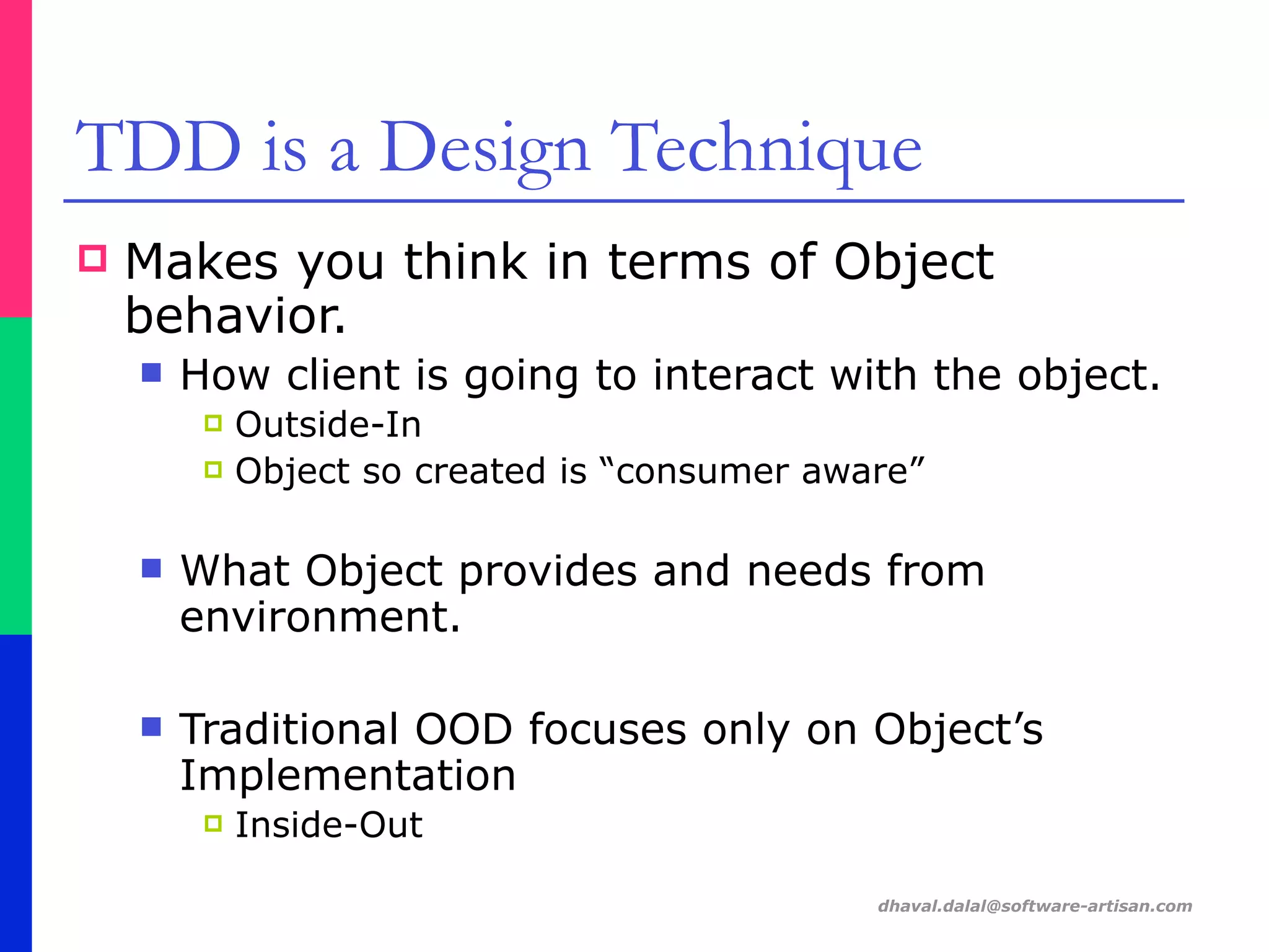 dhaval.dalal@software-artisan.com
TDD is a Design Technique
! Makes you think in terms of Object
behavior.
" How client is going to interact with the object.
! Outside-In
! Object so created is “consumer aware”
" What Object provides and needs from
environment.
" Traditional OOD focuses only on Object’s
Implementation
! Inside-Out
 