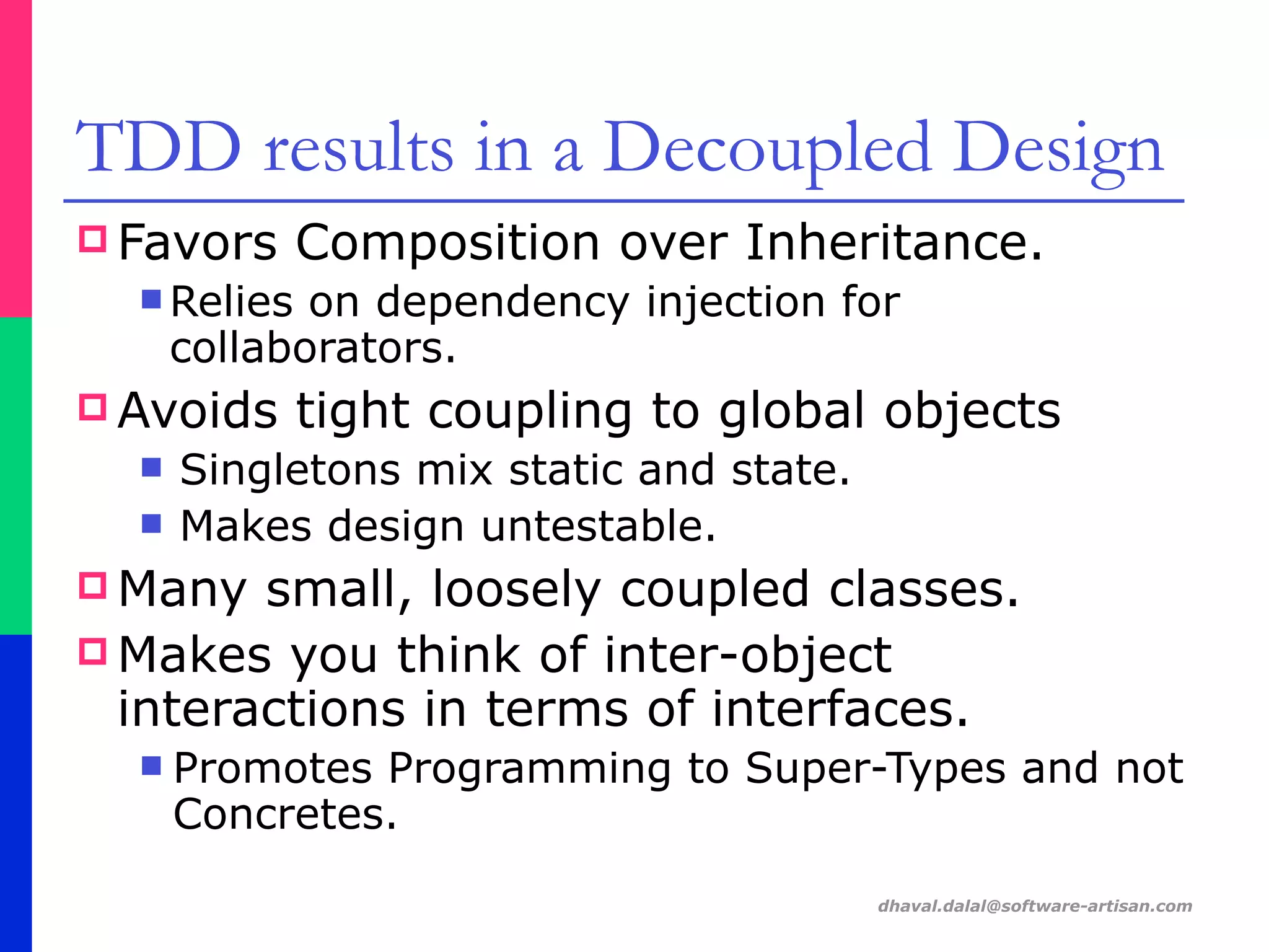 dhaval.dalal@software-artisan.com
TDD results in a Decoupled Design
! Favors Composition over Inheritance.
" Relies on dependency injection for
collaborators.
! Avoids tight coupling to global objects
" Singletons mix static and state.
" Makes design untestable.
! Many small, loosely coupled classes.
! Makes you think of inter-object
interactions in terms of interfaces.
" Promotes Programming to Super-Types and not
Concretes.
 