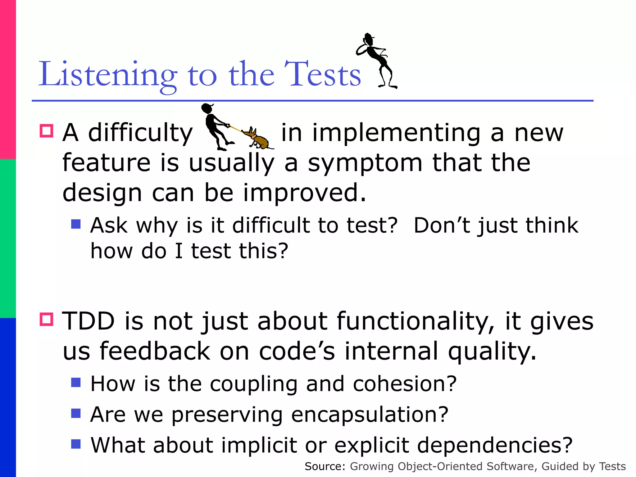 Listening to the Tests
! A difficulty in implementing a new
feature is usually a symptom that the
design can be improved.
" Ask why is it difficult to test? Don’t just think
how do I test this?
! TDD is not just about functionality, it gives
us feedback on code’s internal quality.
" How is the coupling and cohesion?
" Are we preserving encapsulation?
" What about implicit or explicit dependencies?
Source: Growing Object-Oriented Software, Guided by Tests
 