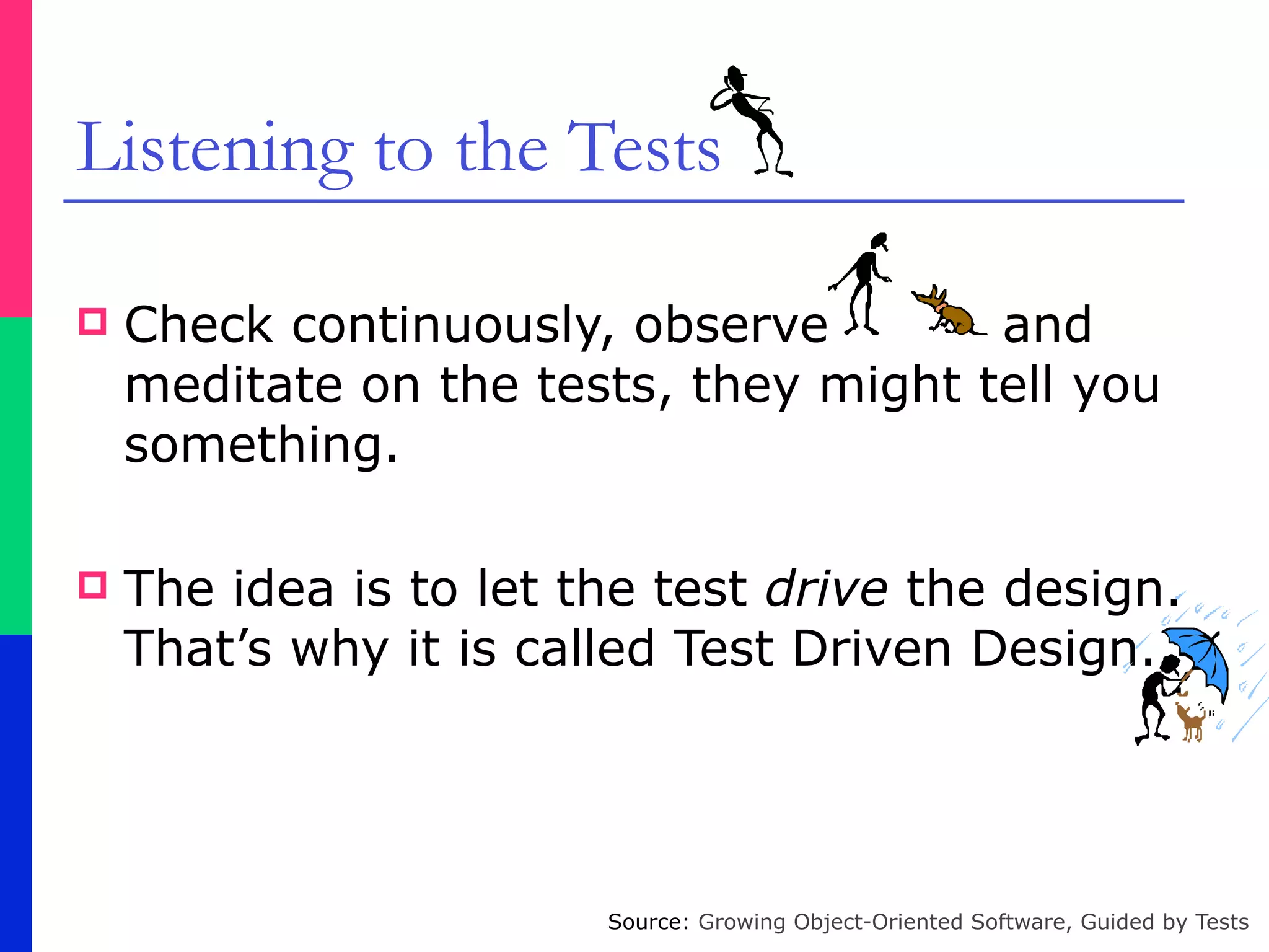 Listening to the Tests
! Check continuously, observe and
meditate on the tests, they might tell you
something.
! The idea is to let the test drive the design.
That’s why it is called Test Driven Design.
Source: Growing Object-Oriented Software, Guided by Tests
 