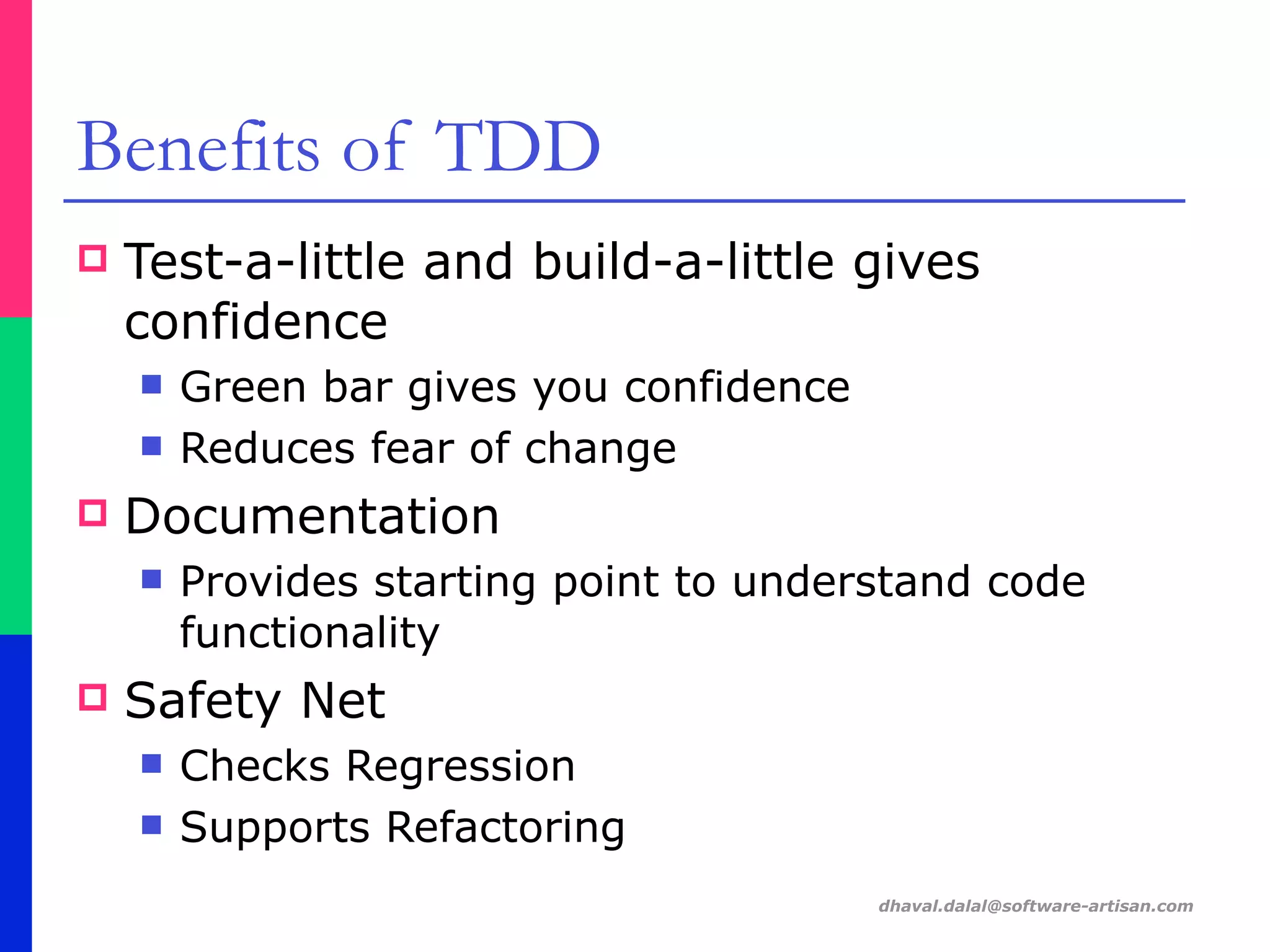 dhaval.dalal@software-artisan.com
Benefits of TDD
! Test-a-little and build-a-little gives
confidence
" Green bar gives you confidence
" Reduces fear of change
! Documentation
" Provides starting point to understand code
functionality
! Safety Net
" Checks Regression
" Supports Refactoring
 