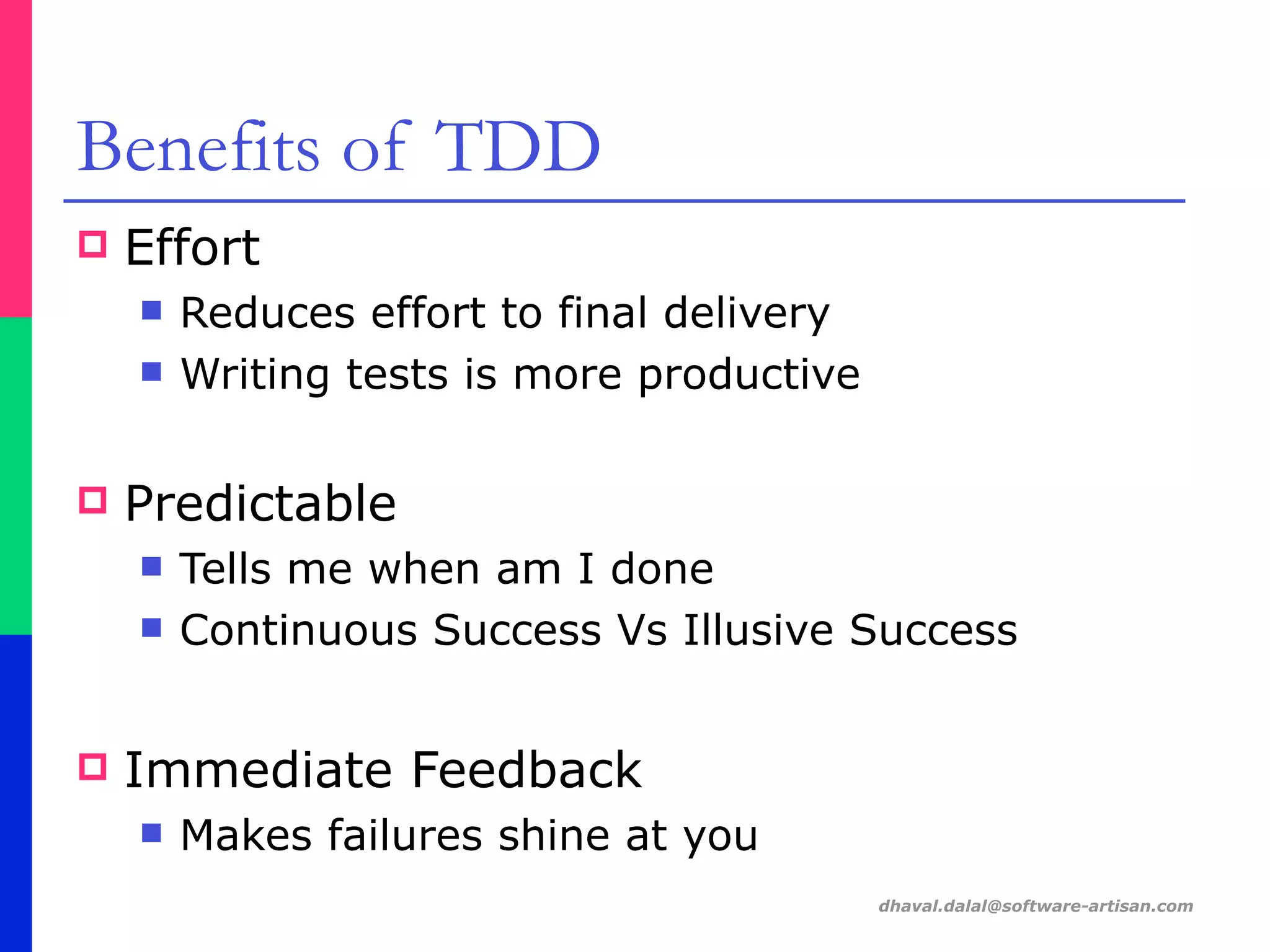 dhaval.dalal@software-artisan.com
Benefits of TDD
! Effort
" Reduces effort to final delivery
" Writing tests is more productive
! Predictable
" Tells me when am I done
" Continuous Success Vs Illusive Success
! Immediate Feedback
" Makes failures shine at you
 