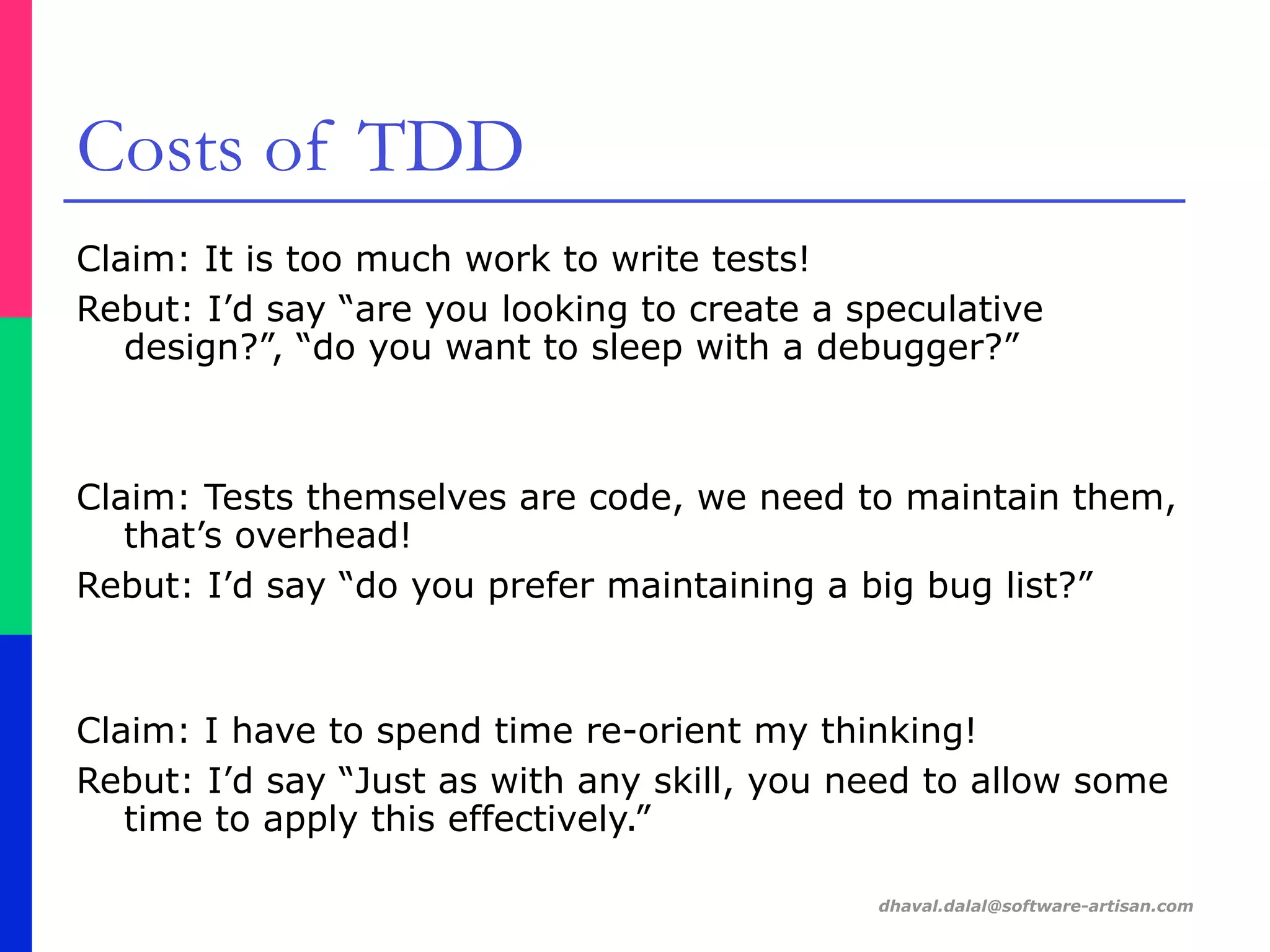 dhaval.dalal@software-artisan.com
Costs of TDD
Claim: It is too much work to write tests!
Rebut: I’d say “are you looking to create a speculative
design?”, “do you want to sleep with a debugger?”
Claim: Tests themselves are code, we need to maintain them,
that’s overhead!
Rebut: I’d say “do you prefer maintaining a big bug list?”
Claim: I have to spend time re-orient my thinking!
Rebut: I’d say “Just as with any skill, you need to allow some
time to apply this effectively.”
 
