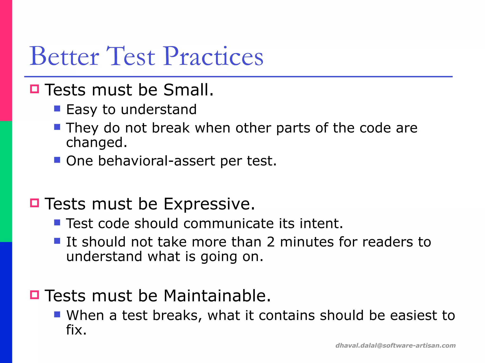 dhaval.dalal@software-artisan.com
Better Test Practices
! Tests must be Small.
" Easy to understand
" They do not break when other parts of the code are
changed.
" One behavioral-assert per test.
! Tests must be Expressive.
" Test code should communicate its intent.
" It should not take more than 2 minutes for readers to
understand what is going on.
! Tests must be Maintainable.
" When a test breaks, what it contains should be easiest to
fix.
 
