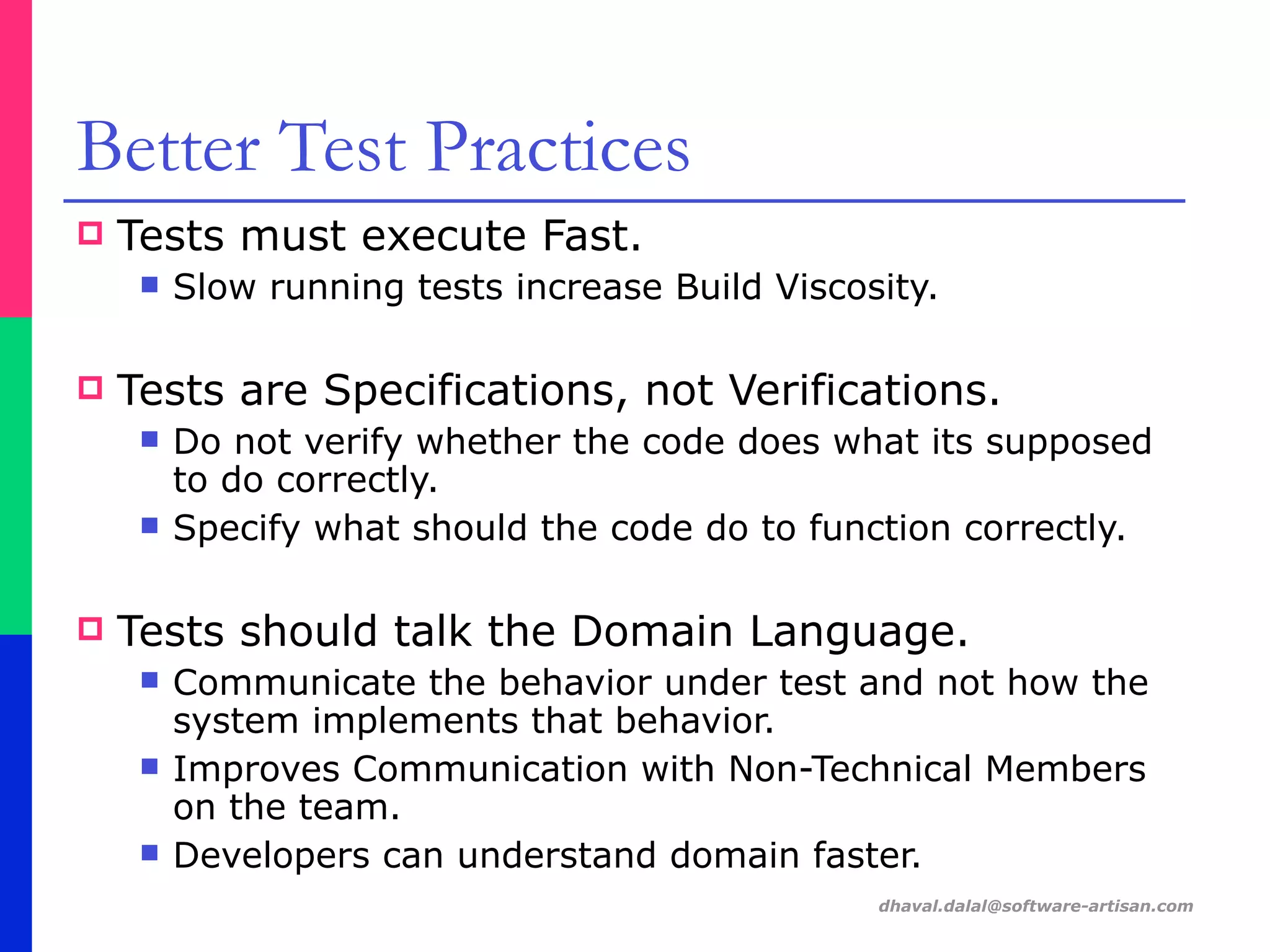 dhaval.dalal@software-artisan.com
Better Test Practices
! Tests must execute Fast.
" Slow running tests increase Build Viscosity.
! Tests are Specifications, not Verifications.
" Do not verify whether the code does what its supposed
to do correctly.
" Specify what should the code do to function correctly.
! Tests should talk the Domain Language.
" Communicate the behavior under test and not how the
system implements that behavior.
" Improves Communication with Non-Technical Members
on the team.
" Developers can understand domain faster.
 