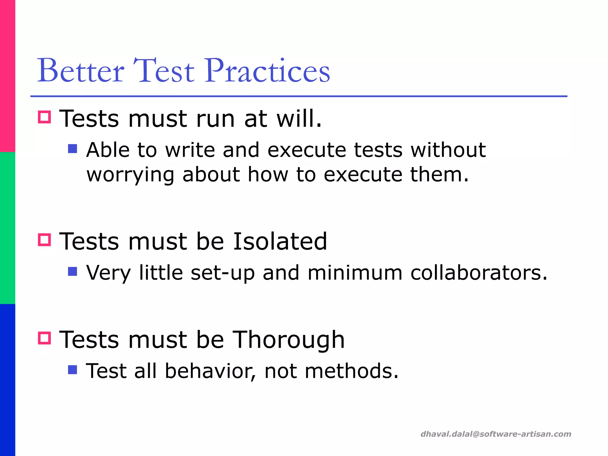 dhaval.dalal@software-artisan.com
Better Test Practices
! Tests must run at will.
" Able to write and execute tests without
worrying about how to execute them.
! Tests must be Isolated
" Very little set-up and minimum collaborators.
! Tests must be Thorough
" Test all behavior, not methods.
 