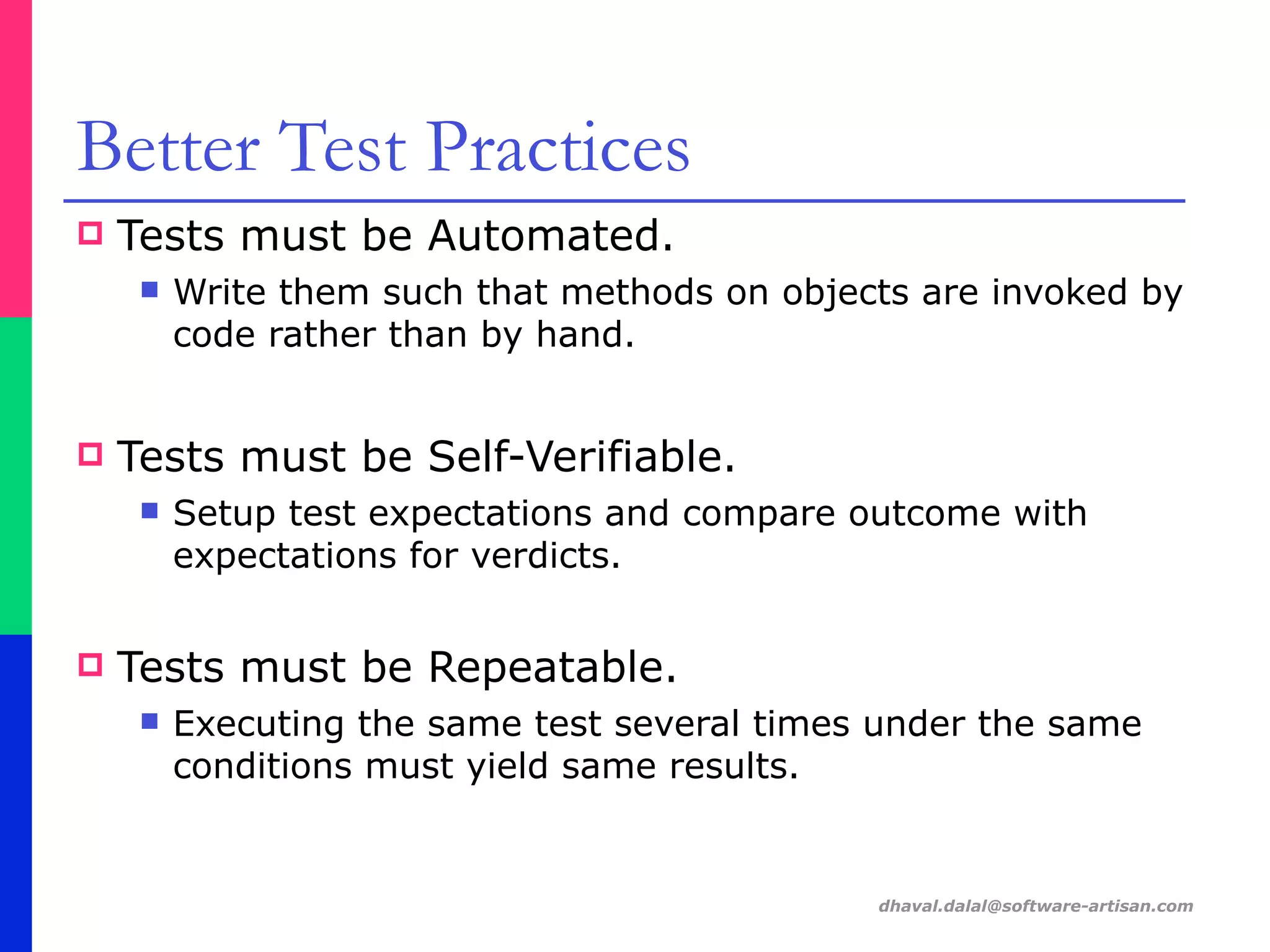 dhaval.dalal@software-artisan.com
Better Test Practices
! Tests must be Automated.
" Write them such that methods on objects are invoked by
code rather than by hand.
! Tests must be Self-Verifiable.
" Setup test expectations and compare outcome with
expectations for verdicts.
! Tests must be Repeatable.
" Executing the same test several times under the same
conditions must yield same results.
 