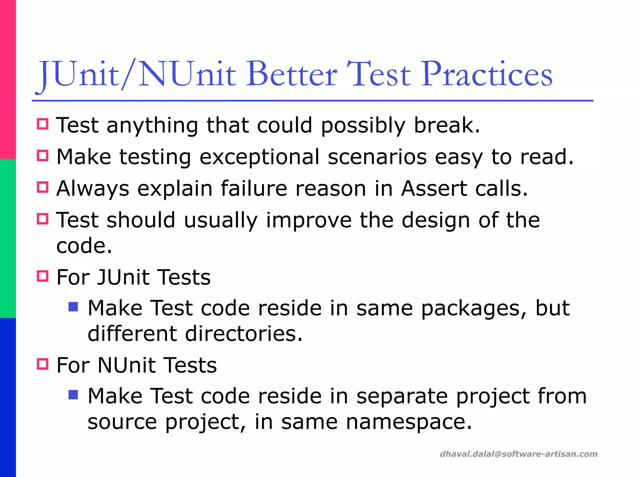 dhaval.dalal@software-artisan.com
JUnit/NUnit Better Test Practices
! Test anything that could possibly break.
! Make testing exceptional scenarios easy to read.
! Always explain failure reason in Assert calls.
! Test should usually improve the design of the
code.
! For JUnit Tests
" Make Test code reside in same packages, but
different directories.
! For NUnit Tests
" Make Test code reside in separate project from
source project, in same namespace.
 