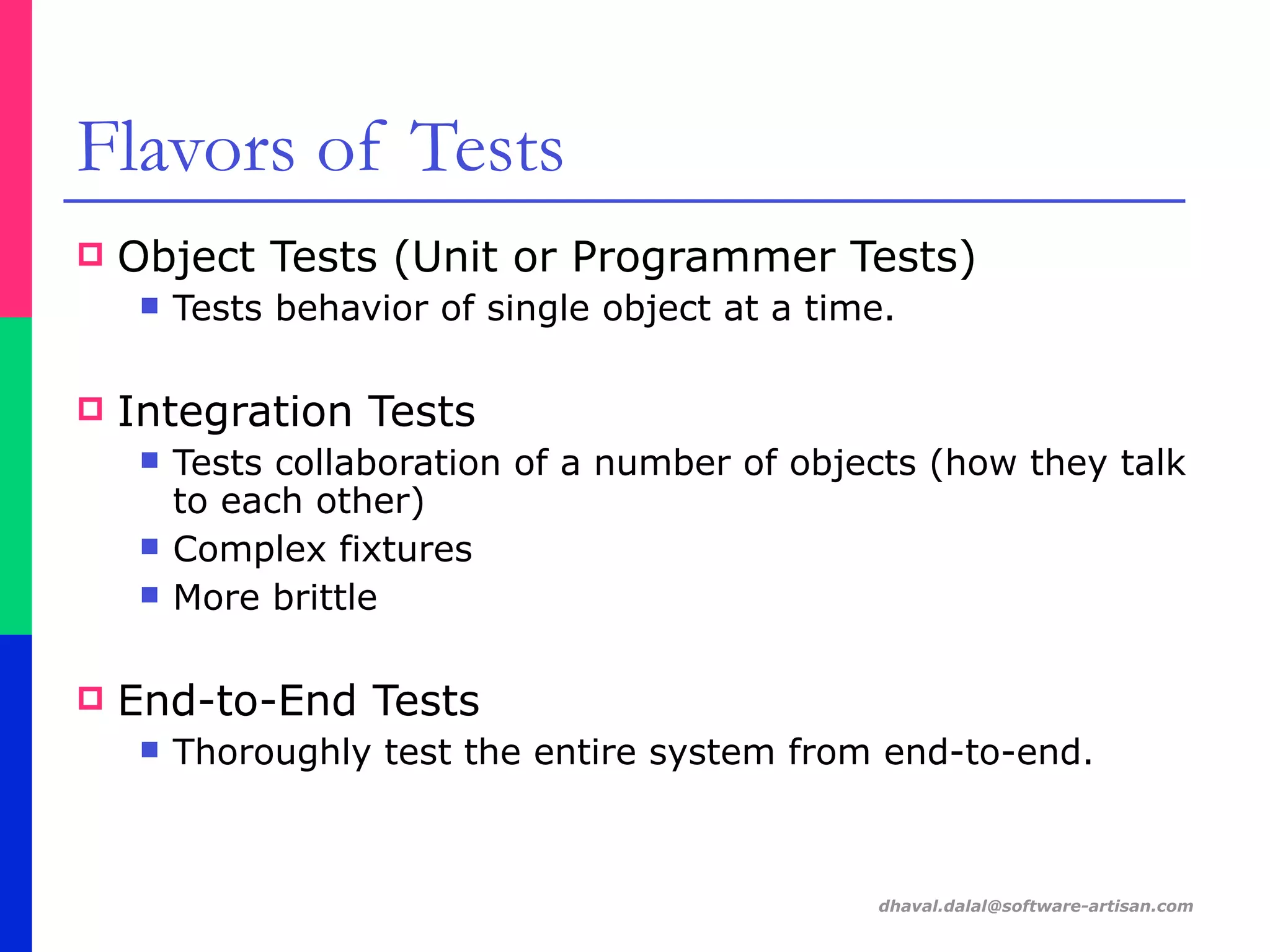 dhaval.dalal@software-artisan.com
Flavors of Tests
! Object Tests (Unit or Programmer Tests)
" Tests behavior of single object at a time.
! Integration Tests
" Tests collaboration of a number of objects (how they talk
to each other)
" Complex fixtures
" More brittle
! End-to-End Tests
" Thoroughly test the entire system from end-to-end.
 