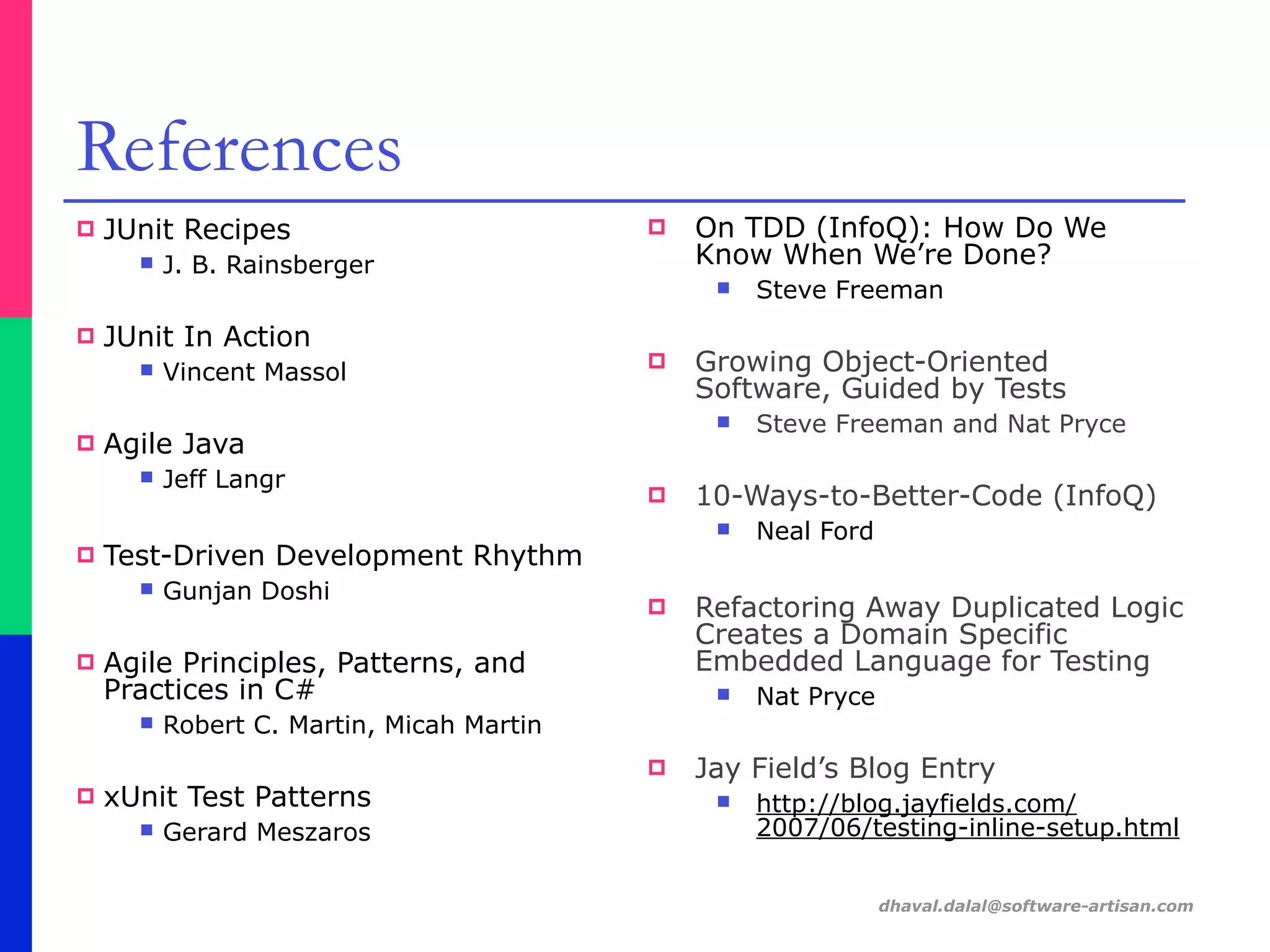 dhaval.dalal@software-artisan.com
References
! JUnit Recipes
" J. B. Rainsberger
! JUnit In Action
" Vincent Massol
! Agile Java
" Jeff Langr
! Test-Driven Development Rhythm
" Gunjan Doshi
! Agile Principles, Patterns, and
Practices in C#
" Robert C. Martin, Micah Martin
! xUnit Test Patterns
" Gerard Meszaros
! On TDD (InfoQ): How Do We
Know When We’re Done?
" Steve Freeman
! Growing Object-Oriented
Software, Guided by Tests
" Steve Freeman and Nat Pryce
! 10-Ways-to-Better-Code (InfoQ)
" Neal Ford
! Refactoring Away Duplicated Logic
Creates a Domain Specific
Embedded Language for Testing
" Nat Pryce
! Jay Field’s Blog Entry
" http://blog.jayfields.com/
2007/06/testing-inline-setup.html
 