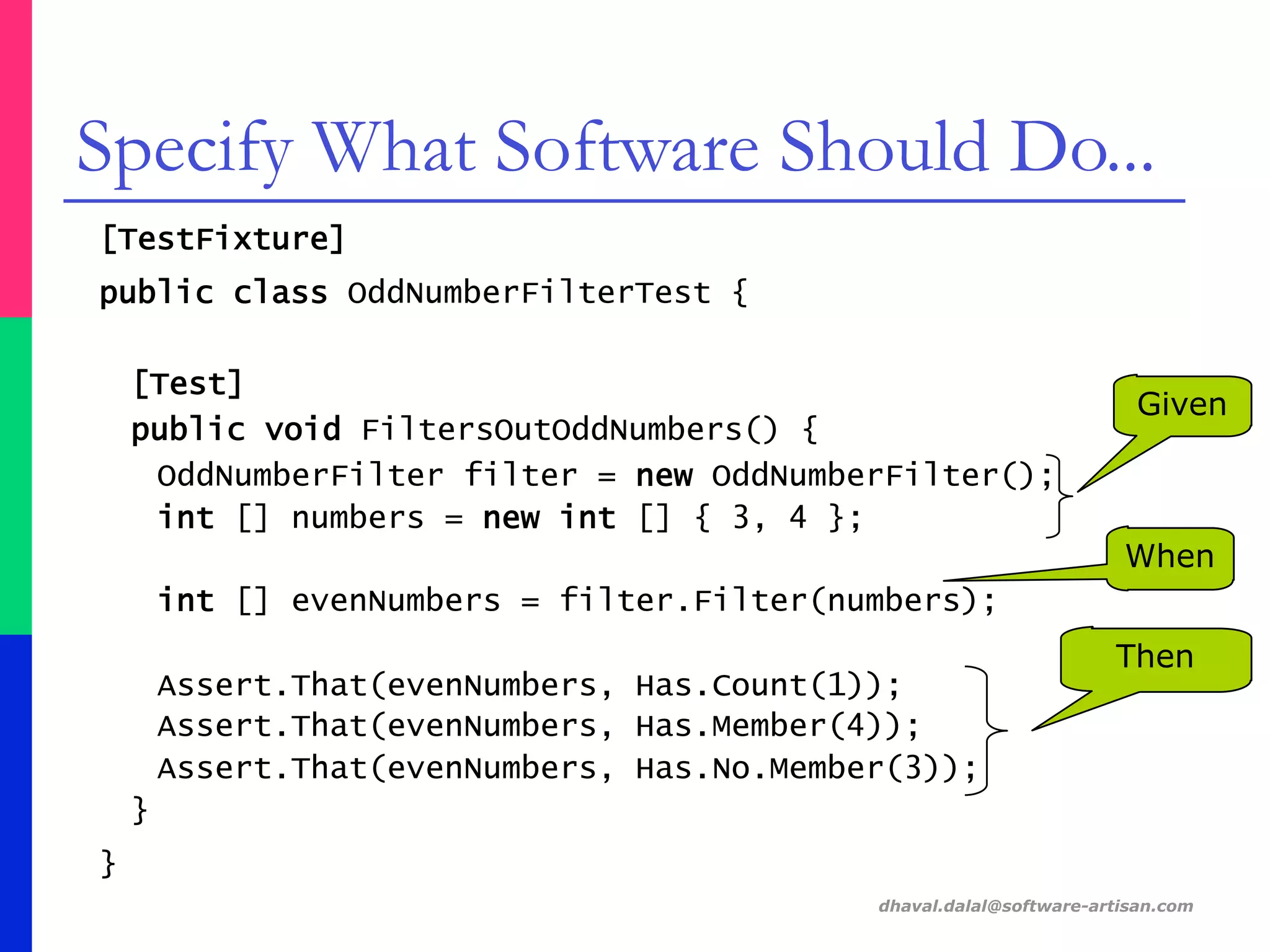 [TestFixture]
public class OddNumberFilterTest {
[Test]
public void FiltersOutOddNumbers() {
OddNumberFilter filter = new OddNumberFilter();
int [] numbers = new int [] { 3, 4 };
int [] evenNumbers = filter.Filter(numbers);
Assert.That(evenNumbers, Has.Count(1));
Assert.That(evenNumbers, Has.Member(4));
Assert.That(evenNumbers, Has.No.Member(3));
}
}
dhaval.dalal@software-artisan.com
Specify What Software Should Do...
Then
When
Given
 