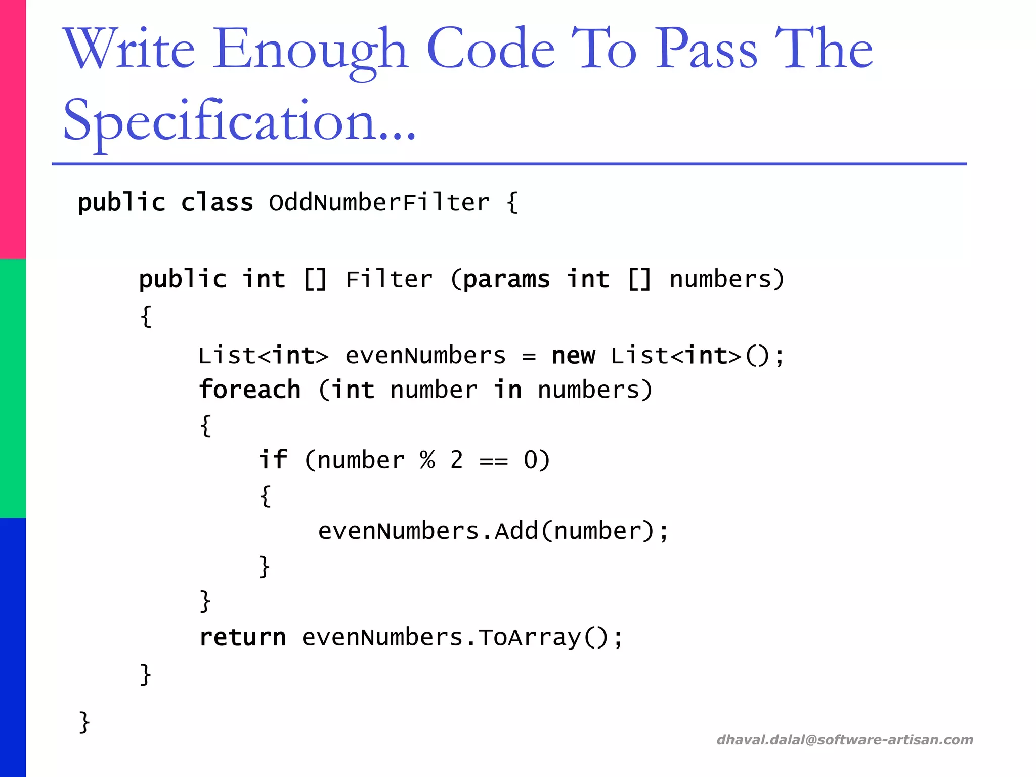 public class OddNumberFilter {
public int [] Filter (params int [] numbers)
{
List<int> evenNumbers = new List<int>();
foreach (int number in numbers)
{
if (number % 2 == 0)
{
evenNumbers.Add(number);
}
}
return evenNumbers.ToArray();
}
}
dhaval.dalal@software-artisan.com
Write Enough Code To Pass The
Specification...
 