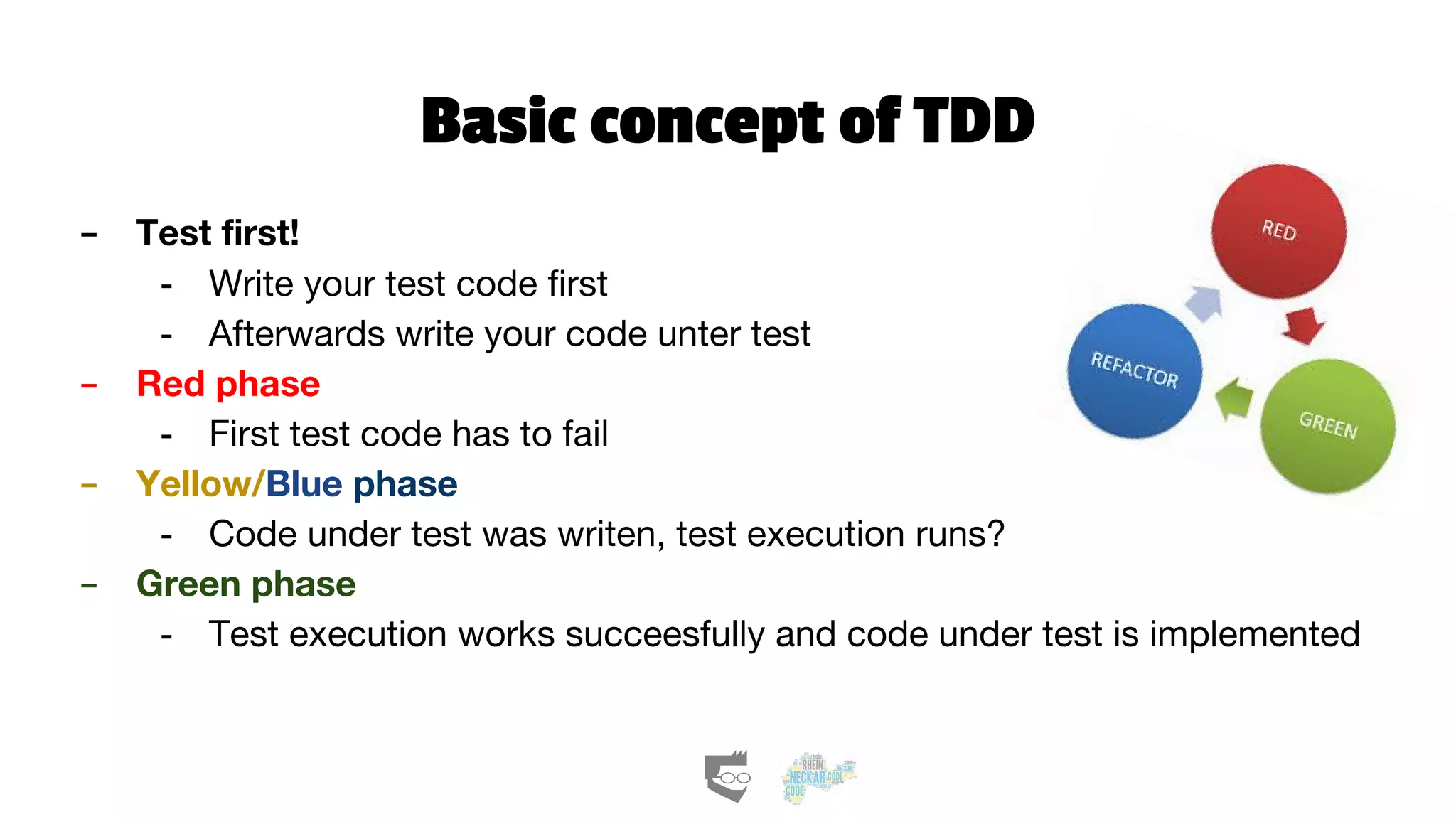 Basic concept of TDD
- Test first!
- Write your test code first
- Afterwards write your code unter test
- Red phase
- First test code has to fail
- Yellow/Blue phase
- Code under test was writen, test execution runs?
- Green phase
- Test execution works succeesfully and code under test is implemented
 