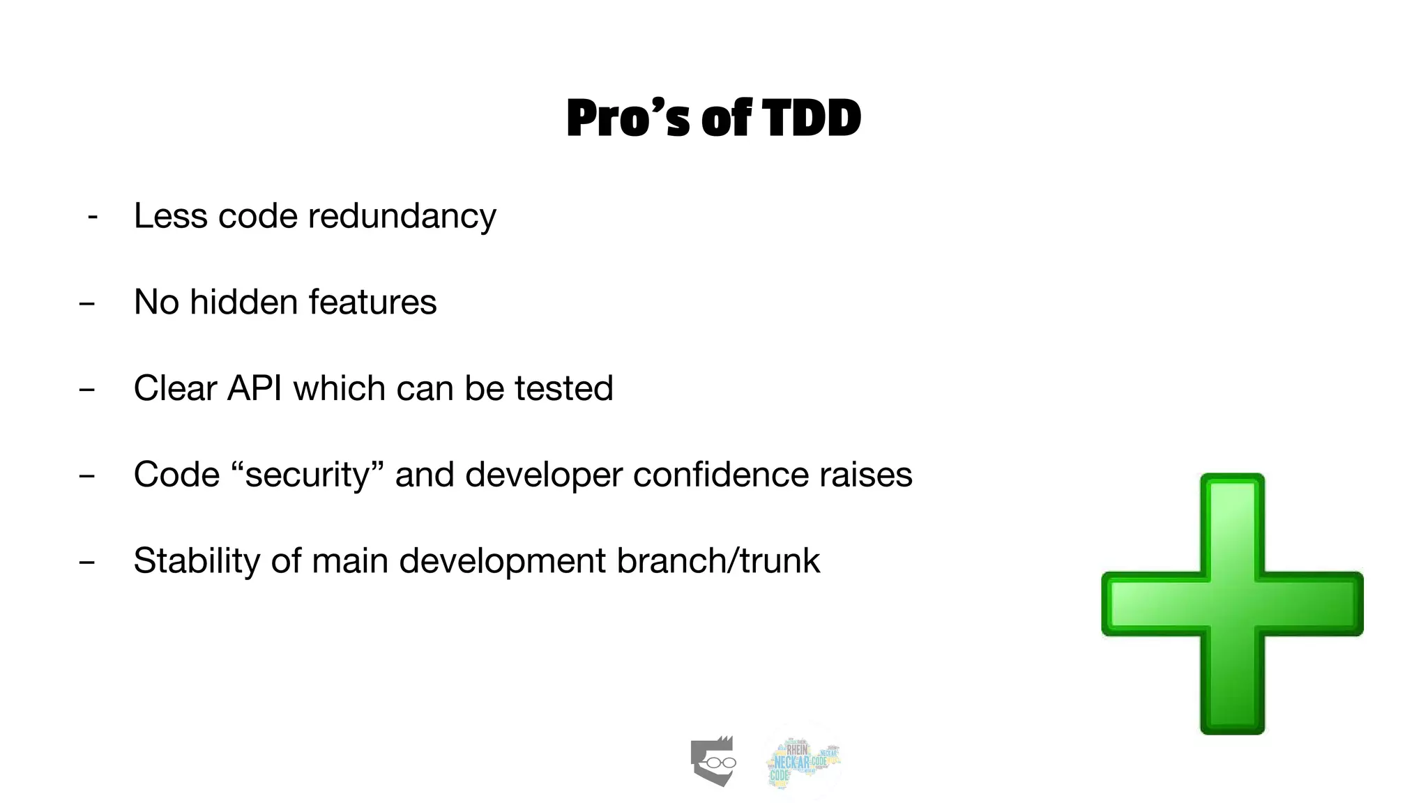 Pro’s of TDD
- Less code redundancy
- No hidden features
- Clear API which can be tested
- Code “security” and developer confidence raises
- Stability of main development branch/trunk
 