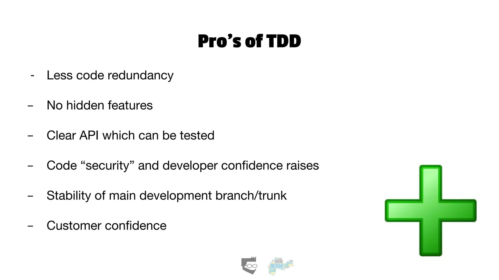 Pro’s of TDD
- Less code redundancy
- No hidden features
- Clear API which can be tested
- Code “security” and developer confidence raises
- Stability of main development branch/trunk
- Customer confidence
 