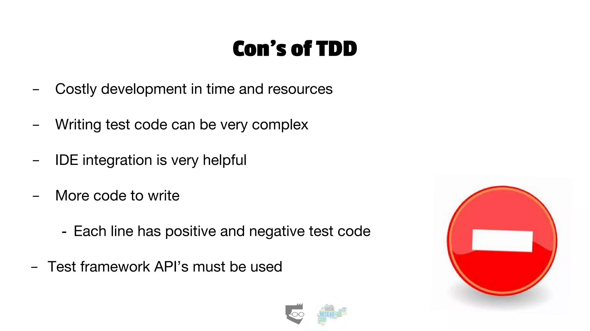 Con’s of TDD
- Costly development in time and resources
- Writing test code can be very complex
- IDE integration is very helpful
- More code to write
- Each line has positive and negative test code
- Test framework API’s must be used
 