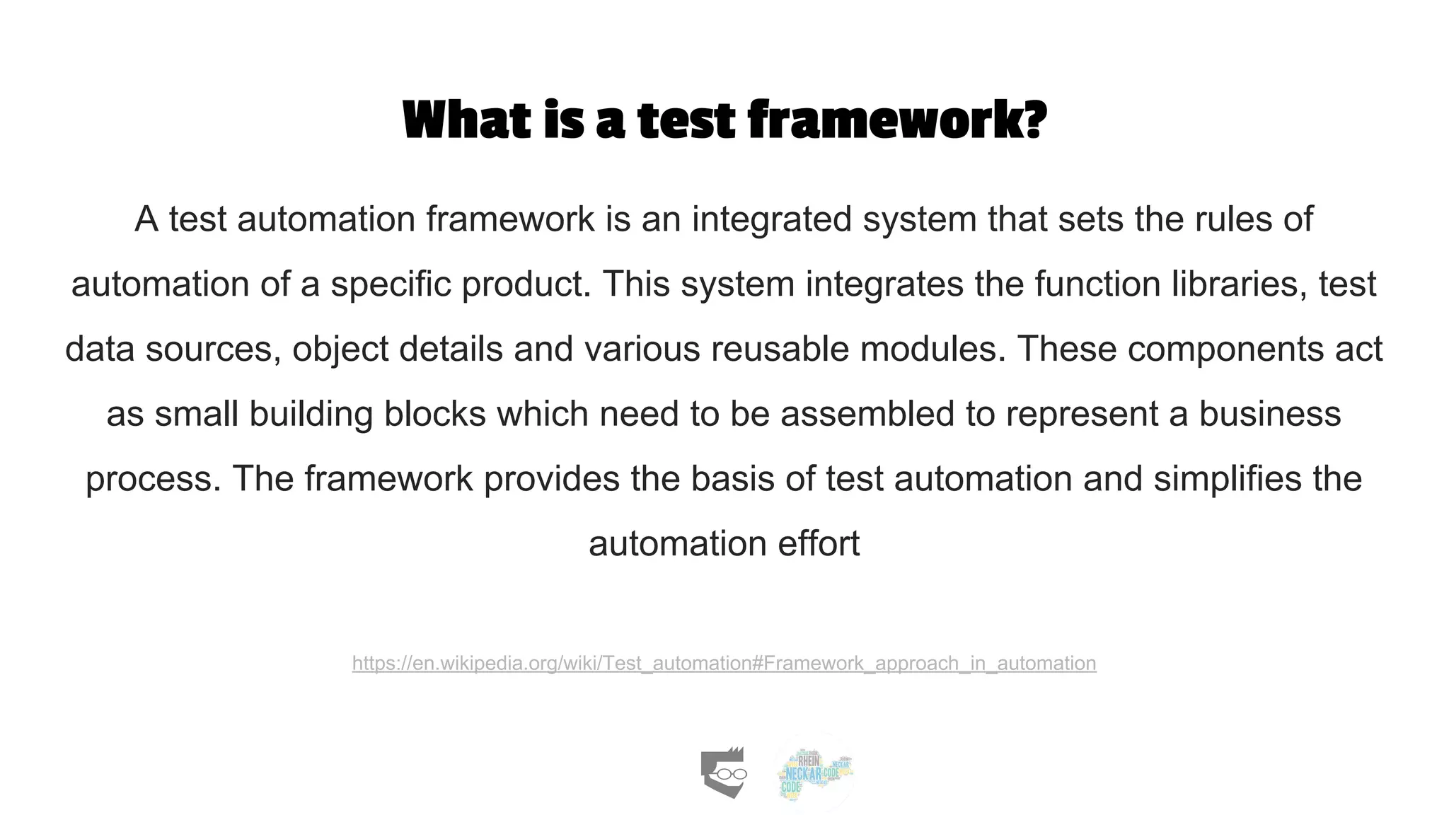 What is a test framework?
A test automation framework is an integrated system that sets the rules of
automation of a specific product. This system integrates the function libraries, test
data sources, object details and various reusable modules. These components act
as small building blocks which need to be assembled to represent a business
process. The framework provides the basis of test automation and simplifies the
automation effort
https://en.wikipedia.org/wiki/Test_automation#Framework_approach_in_automation
 