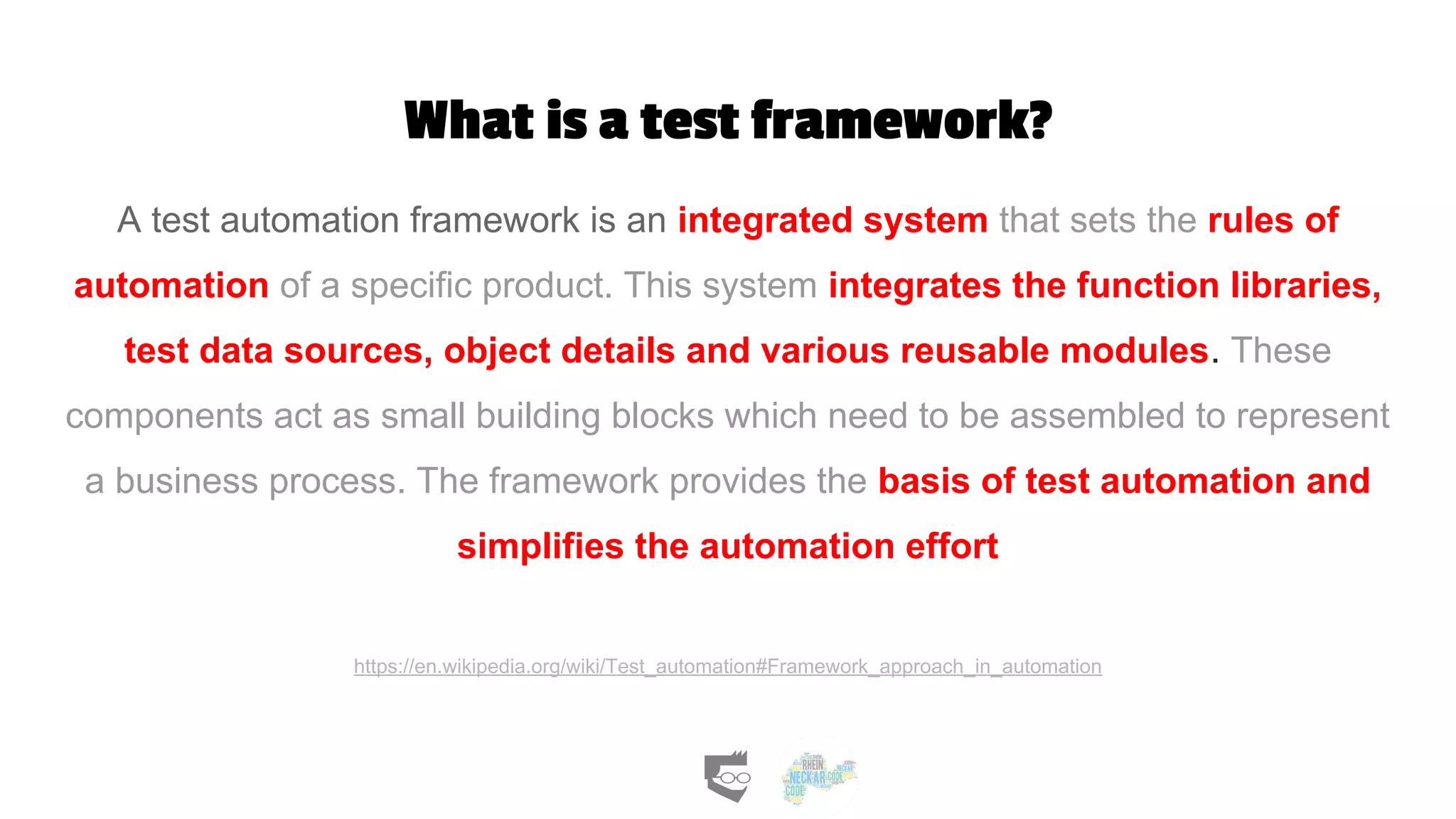 What is a test framework?
A test automation framework is an integrated system that sets the rules of
automation of a specific product. This system integrates the function libraries,
test data sources, object details and various reusable modules. These
components act as small building blocks which need to be assembled to represent
a business process. The framework provides the basis of test automation and
simplifies the automation effort
https://en.wikipedia.org/wiki/Test_automation#Framework_approach_in_automation
 
