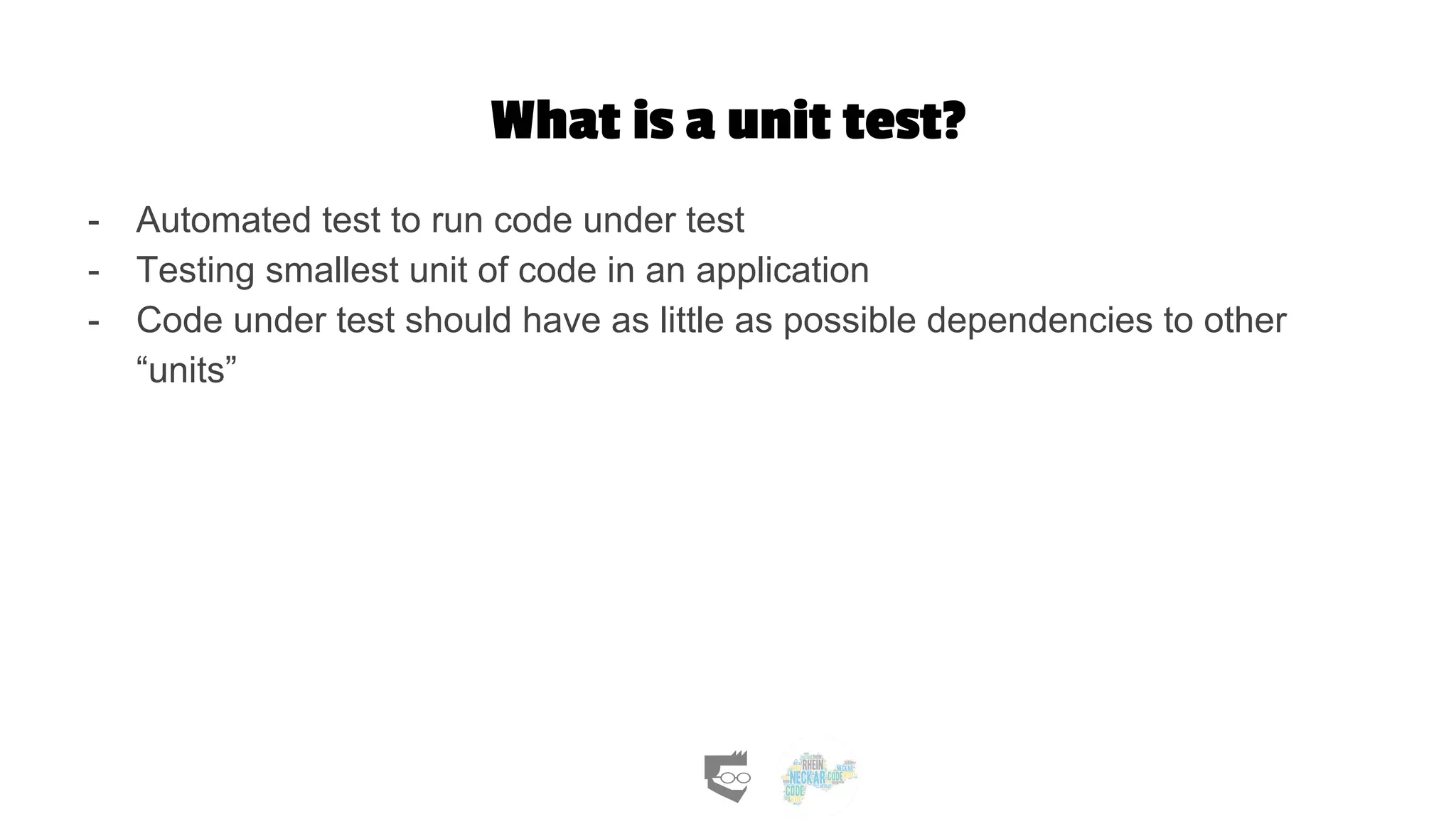 What is a unit test?
- Automated test to run code under test
- Testing smallest unit of code in an application
- Code under test should have as little as possible dependencies to other
“units”
 