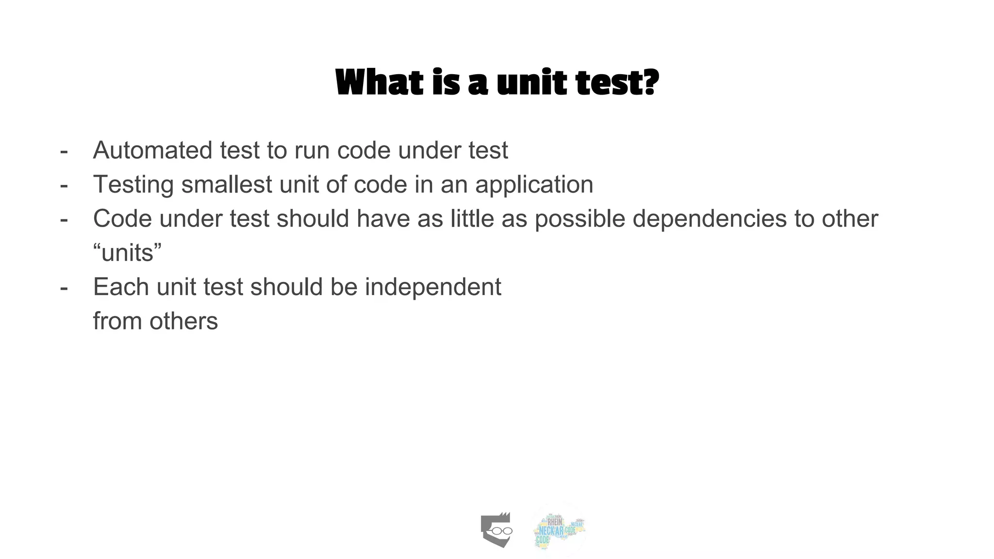 What is a unit test?
- Automated test to run code under test
- Testing smallest unit of code in an application
- Code under test should have as little as possible dependencies to other
“units”
- Each unit test should be independent
from others
 