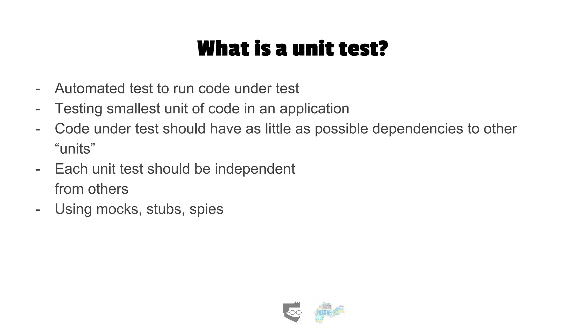 What is a unit test?
- Automated test to run code under test
- Testing smallest unit of code in an application
- Code under test should have as little as possible dependencies to other
“units”
- Each unit test should be independent
from others
- Using mocks, stubs, spies
 