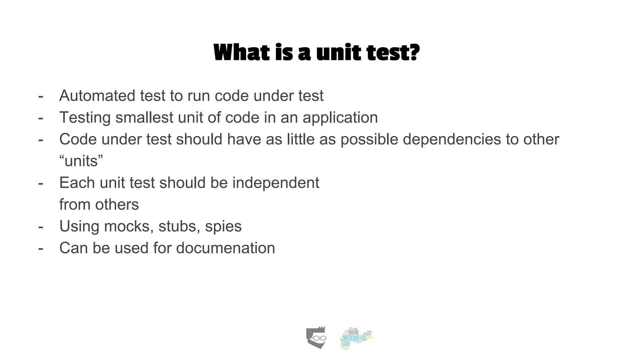 What is a unit test?
- Automated test to run code under test
- Testing smallest unit of code in an application
- Code under test should have as little as possible dependencies to other
“units”
- Each unit test should be independent
from others
- Using mocks, stubs, spies
- Can be used for documenation
 