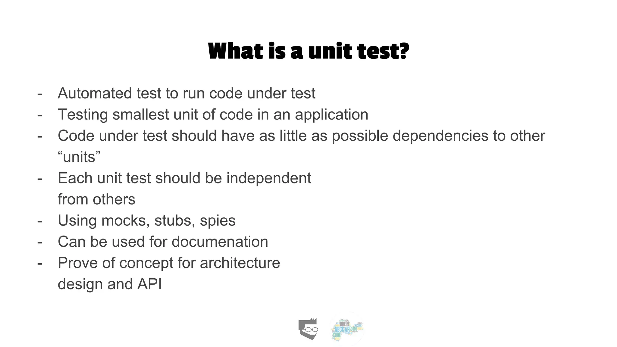 What is a unit test?
- Automated test to run code under test
- Testing smallest unit of code in an application
- Code under test should have as little as possible dependencies to other
“units”
- Each unit test should be independent
from others
- Using mocks, stubs, spies
- Can be used for documenation
- Prove of concept for architecture
design and API
 